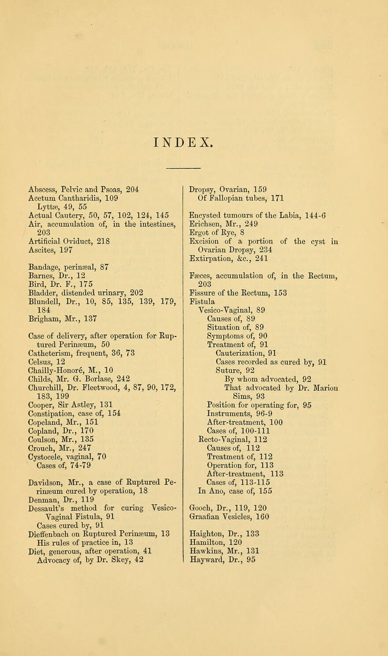 INDEX. Abscess, Pelvic and Psoas, 204 Acetum Cantharidis, 109 Lyttse, 49, 55 Actual Cautery, 50, 57, 102, 124, 145 Air, accumulation of, in the intestines, 203 Artificial Oviduct, 218 Ascites, 197 Bandage, perinseal, 87 Barnes, Dr., 12 Bird, Dr. F., 175 Bladder, distended urinary, 202 Blundell, Dr., 10, 85, 135, 139, 179, 184 Brigham, Mr., 137 Case of delivery, after operation for Rup- tured Perinasum, 50 Catheterism, frequent, 36, 73 Celsus, 12 Chailly-Honore, M., 10 Childs, Mr. G. Borlase, 242 Churchill, Dr. Fleetwood, 4, 87, 90, 172, 183, 199 Cooper, Sir Astley, 131 Constipation, case of, 154 Copeland, Mr., 151 Copland, Dr., 170 Coulson, Mr., 135 Crouch, Mr., 247 Cystocele, vaginal, 70 Cases of, 74-79 Davidson, Mr., a case of Ruptured Pe- rinasum cured by operation, 18 Denman, Dr., 119 Dessault's method for curing Vesico- vaginal Fistula, 91 Cases cured by, 91 Dieffenbach on Ruptured Perineum, 13 His rules of practice in, 13 Diet, generous, after operation, 41 Advocacy of, by Dr. Skey, 42 Dropsy, Ovarian, 159 Of Fallopian tubes, 171 Encysted tumours of the Labia, 144-6 Erichsen, Mr., 249 Ergot of Rye, 8 Excision of a portion of the cyst in Ovarian Dropsy, 234 Extirpation, &c, 241 Faeces, accumulation of, in the Rectum, 203 Fissure of the Rectum, 153 Fistula Vesico-Vaginal, 89 Causes of, 89 Situation of, 89 Symptoms of, 90 Treatment of, 91 Cauterization, 91 Cases recorded as cured by, 91 Suture, 92 By whom advocated, 92 That advocated by Dr. Marion Sims, 93 Position for operating for, 95 Instruments, 96-9 After-treatment, 100 Cases of, 100-111 Recto-Vaginal, 112 Causes of, 112 Treatment of, 112 Operation for, 113 After-treatment, 113 Cases of, 113-115 In Ano, case of, 155 Gooch, Dr., 119, 120 Graafian Vesicles, 160 Haighton, Dr., 133 Hamilton, 120 Hawkins, Mr., 131 Hay ward, Dr., 95