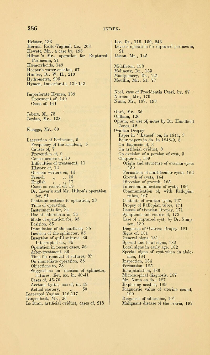 Heister, 133 Hernia, Recto-Vaginal, &c, 203 Hewett, Mr., a case by, 196 Hilton,'s Mr., operation for Ruptured Perinseum, 21 Haemorrhoids, 149 Hooper's water-cushion, 57 Hunter, Dr. W. H., 210 Hydrometra, 205 Hymen, Imperforate, 139-143 Imperforate Hymen, 139 Treatment of, 140 Cases of, 141 Jobert, M., 73 Jordan, Mr., 138 Knaggs, Mr., 60 Laceration of Perinseum, 5 Frequency of the accident, 5 Causes of, 7 Prevention of, 9 Consequences of, 10 Difficulties of treatment, 11 History of, 12 German writers on, 14 French ,, ,, 15 English ,, ,,17 Cases on record of, 19 Dr. Lever's and Mr. Hilton's operation for, 21 Contraindications to operation, 33 Time of operating, Instruments for, 34 Use of chloroform in, 34 Mode of operation for, 35 Position, 35 Denudation of the surfaces, 35 Incision of the sphincter, 35 Insertion of quill sutures, 35 Interrupted do., 35 Operation in recent cases, 36 After-treatment, 36 Time for removal of sutures, 37 On immediate operation, 38 Objections to, 38 Suggestions on incision of sphincter, sutures, diet, &c. in, 40-41 Cases of, 45-70 Acetum Lytte, use of, in, 49 Actual cautery, ,, 50 Lacerated Vagina, 116-117 Langenbeck, Mr., 26 Le Dran, artificial oviduct, cases of, 218 Lee, Dr., 119, 159, 243 Lever's oj>eration for ruptured perinseum, 21 Liston, Mr., 145 Middleton, 133 Molineux, Dr., 133 Montgomery, Dr., 121 Moullin, Mr., 51, 77 Noel, case of Procidentia Uteri, by, 87 Norman, Mr., 179 Nunn, Mr., 187, 193 Obre, Mr., 66 Oldham, 120 Opium, on use of, notes by Dr. Handfield Jones, 42 Ovarian Dropsy Paper in Lanceton, in 1844, 3 Four papers in do. in 1848-9, 3 On diagnosis of, 3 On artificial oviduct, 3 On excision of a portion of cyst, 3 Chapter on, 159 Origin and structure of ovarian cysts 159 Formation of multilocular cysts, 162 Growth of cysts, 164 Direction of growth, 165 Intercommunication of cysts, 166 Communication of, with Fallopian tubes, 167 Contents of ovarian cysts, 167 Dropsy of Fallopian tubes, 171 Causes of Ovarian Dropsy, 171 Symptoms and course of, 173 Case of ruptured cyst, by Dr. Simp- son, 180 Diagnosis of Ovarian Dropsy, 181 Signs of, 181 General signs, 181 Special and local signs, 182 Local signs in early age, 182 Special signs of cyst when in abdo- men, 184 Inspection, 184 Percussion, 185 Recapitulation, 186 Microscopical diagnosis, 187 Mr. Nunn on do., 187 Exploring needles, 189 Diagnostic value of uterine sound, 190 Diagnosis of adhesions, 191 Malignant disease of the ovaria, 192