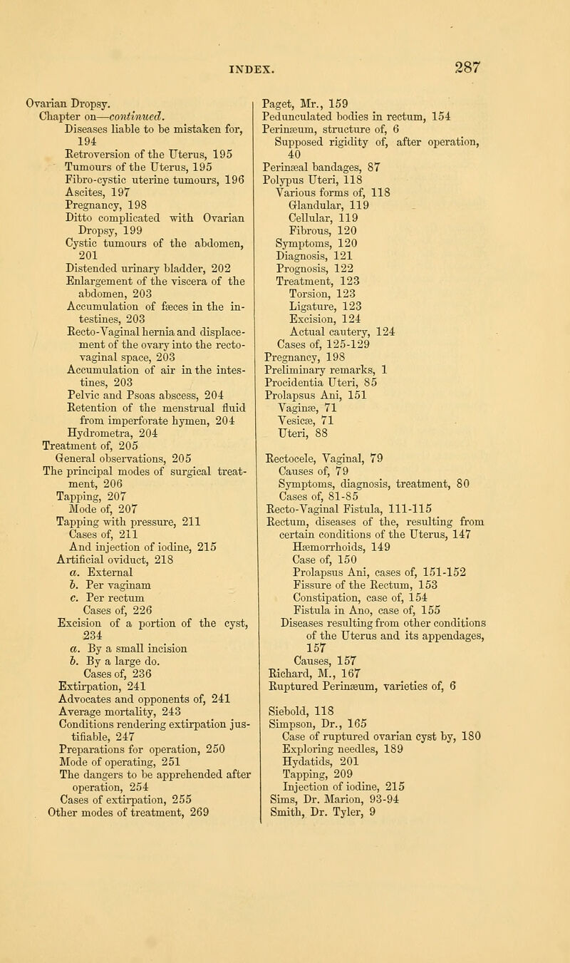 Ovarian Dropsy. Chapter on—continued. Diseases liable to be mistaken for, 194 Retroversion of the Uterus, 195 Tumours of tbe Uterus, 195 Fibro-cystic uterine tumours, 196 Ascites, 197 Pregnancy, 198 Ditto complicated with Ovarian Dropsy, 199 Cystic tumours of the abdomen, 201 Distended urinary bladder, 202 Enlargement of the viscera of the abdomen, 203 Accumulation of fasces in the in- testines, 203 Recto-Vaginal hernia and displace- ment of the ovary into the recto- vaginal space, 203 Accumulation of air in the intes- tines, 203 Pelvic and Psoas abscess, 204 Retention of the menstrual fluid from imperforate hymen, 204 Hydrometra, 204 Treatment of, 205 General observations, 205 The principal modes of surgical treat- ment, 206 Tapping, 207 Mode of, 207 Tapping with pressure, 211 Cases of, 211 And injection of iodine, 215 Artificial oviduct, 218 a. External i. Per vaginam c. Per rectum Cases of, 226 Excision of a portion of the cyst, 234 a. By a small incision o. By a large do. Cases of, 236 Extirpation, 241 Advocates and opponents of, 241 Average mortality, 243 Conditions rendering extirpation jus- tifiable, 247 Preparations for operation, 250 Mode of operating, 251 The dangers to be apprehended after operation, 254 Cases of extirpation, 255 Other modes of treatment, 269 Paget, Mr., 159 Pedunculated bodies in rectum, 154 PerinEeum, structure of, 6 Supposed rigidity of, after operation, 40 Perinasal bandages, 87 Polypus Uteri, 118 Various forms of, 118 Glandular, 119 Cellular, 119 Fibrous, 120 Symptoms, 120 Diagnosis, 121 Prognosis, 122 Treatment, 123 Torsion, 123 Ligature, 123 Excision, 124 Actual cautery, 124 Cases of, 125-129 Pregnancy, 198 Preliminary remarks, 1 Procidentia Uteri, 85 Prolapsus Ani, 151 Vaginas, 71 Vesicas, 71 Uteri, 88 Rectocele, Vaginal, 79 Causes of, 79 Symptoms, diagnosis, treatment, 80 Cases of, 81-85 Recto-Vaginal Fistula, 111-115 Rectum, diseases of the, resulting from certain conditions of the Uterus, 147 Hasmorrhoids, 149 Case of, 150 Prolapsus Ani, cases of, 151-152 Fissure of the Rectum, 153 Constipation, case of, 154 Fistula in Ano, case of, 155 Diseases resulting from other conditions of the Uterus and its appendages, 157 Causes, 157 Richard, M., 167 Ruptured Perinasum, varieties of, 6 Siebold, 118 Simpson, Dr., 165 Case of ruptured ovarian cyst by, 180 Exploring needles, 189 Hydatids, 201 Tapping, 209 Injection of iodine, 215 Sims, Dr. Marion, 93-94 Smith, Dr. Tyler, 9