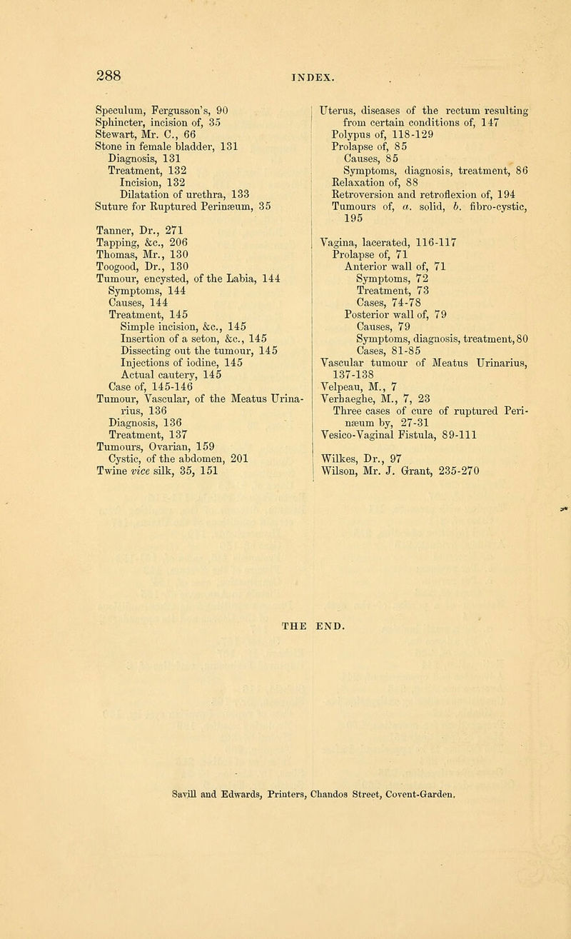 Speculum, Fergusson's, 90 Sphincter, incision of, 35 Stewart, Mr. C, 66 Stone in female bladder, 131 Diagnosis, 131 Treatment, 132 Incision, 132 Dilatation of urethra, 133 Suture for Ruptured Perinseum, 35 Tanner, Dr., 271 Tapping, &c, 206 Thomas, Mr., 130 Toogood, Dr., 130 Tumour, encysted, of the Labia, 144 Symptoms, 144 Causes, 144 Treatment, 145 Simple incision, &c, 145 Insertion of a seton, &c., 145 Dissecting out the tumour, 145 Injections of iodine, 145 Actual cautery, 145 Case of, 145-146 Tumour, Vascular, of the Meatus Urina- rius, 136 Diagnosis, 136 Treatment, 137 Tumours, Ovarian, 159 Cystic, of the abdomen, 201 Twine vice silk, 35, 151 Uterus, diseases of the rectum resulting from certain conditions of, 147 Polypus of, 118-129 Prolapse of, 85 Causes, 85 Symptoms, diagnosis, treatment, 86 Relaxation of, 88 Retroversion and retroflexion of, 194 Tumours of, a. solid, b. fibro-cystic, 195 Vagina, lacerated, 116-117 Prolapse of, 71 Anterior wall of, 71 Symptoms, 72 Treatment, 73 Cases, 74-78 Posterior wall of, 79 Causes, 79 Symptoms, diagnosis, treatment, 80 Cases, 81-85 Vascular tumour of Meatus Urinarius, 137-138 Velpeau, M., 7 Verbaeghe, M., 7, 23 Three cases of cure of ruptured Peri- nseum by, 27-31 Vesico-Vaginal Fistula, 89-111 Wilkes, Dr., 97 Wilson, Mr. J. Grant, 235-270 THE END. Savill and Edwards, Printers, Chandos Street, Covent-G-arden.