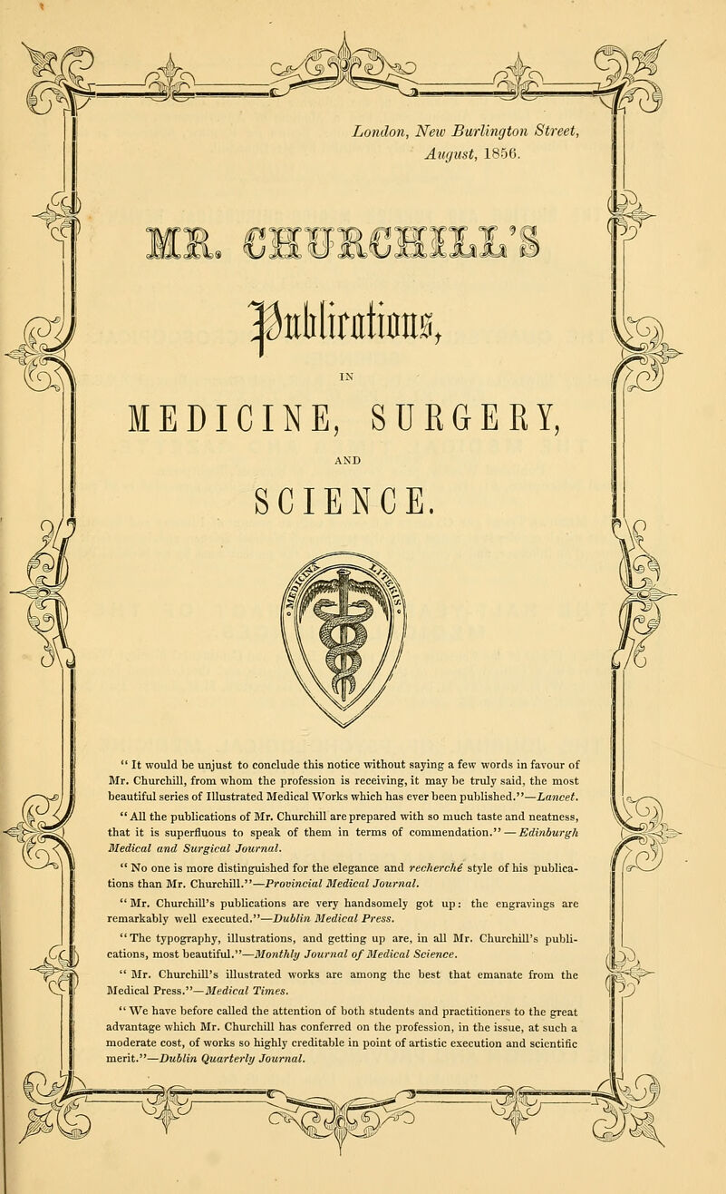 London, New Burlington Street August, 1856. 'V 8>^<5S*b <=*#> |toMinrtat IN MEDICINE, SURGERY, AND SCIENCE.  It would be unjust to conclude this notice without saying a few words in favour of Mr. Churchill, from whom the profession is receiving, it may be truly said, the most beautiful series of Illustrated Medical Works which has ever been published.—Lancet.  All the publications of Mr. Churchill are prepared with so much taste and neatness, that it is superfluous to speak of them in terms of commendation. — Edinburgh Medical and Surgical Journal.  No one is more distinguished for the elegance and recherche' style of his publica- tions than Mr. Churchill.—Provincial Medical Journal.  Mr. Churchill's publications are very handsomely got up: the engravings are remarkably well executed.—Dublin Medical Press. The typography, illustrations, and getting up are, in all Mr. Churchill's publi- cations, most beautiful.—Monthly Journal of Medical Science.  Mr. Churchill's illustrated works are among the best that emanate from the Medical Press.—Medical Times.  We have before called the attention of both students and practitioners to the great advantage which Mr. Churchill has conferred on the profession, in the issue, at such a moderate cost, of works so highly creditable in point of artistic execution and scientific merit.—Dublin Quarterly Journal. W-