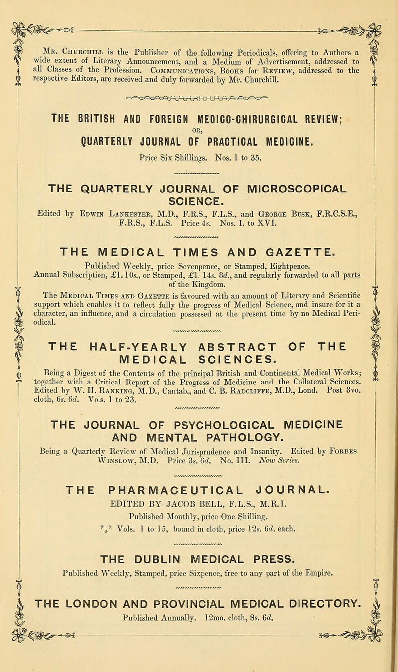 _Mr. Churchill is the Publisher of the following Periodicals, offering to Authors a wide extent of Literary Announcement, and a Medium of Advertisement, addressed to all Classes of the Profession. Communications, Books for Review, addressed to the respective Editors, are received and duly forwarded by Mr. Churchill. THE BRITISH AND FOREIGN MEDIGO-GHIRURGIGAL REVIEW; OR, QUARTERLY JOURNAL OF PRAGTIGAL MEDICINE. Price Six Shillings. Nos. 1 to 35. THE QUARTERLY JOURNAL OF MICROSCOPICAL SCIENCE. Edited by Edwin Lankester, M.D., F.R.S., F.L.S., and George Busk, F.R.C.S.E., F.R.S., F.L.S. Price 4s. Nos. I. to XVI. THE MEDICAL TIMES AND GAZETTE. Published Weekly, price Sevenpence, or Stamped, Eightpence. Annual Subscription, £1.10s., or Stamped, £1. 14s. 8d., and regularly forwarded to all parts of the Kingdom. The Medical Times and Gazette is favoured with an amount of Literary and Scientific support which enables it to reflect fully the progress of Medical Science, and insure for it a character, an influence, and a circulation possessed at the present time by no Medical Peri- odical. THE HALF-YEARLY ABSTRACT OF THE MEDICAL SCIENCES. Being a Digest of the Contents of the principal British and Continental Medical Works; together with a Critical Report of the Progress of Medicine and the Collateral Sciences. Edited by W. H. Ranking, M.D., Cantab., and C. B. Radcliffe, M.D., Lond. Post 8vo. cloth, 6s. 6d. Vols. 1 to 23. THE JOURNAL OF PSYCHOLOGICAL MEDICINE AND MENTAL PATHOLOGY. Being a Quarterly Review of Medical Jurisprudence and Insanity. Edited by Forbes Winslow, M.D. Price 3s. 6d. No. III. New Series. THE PHARMACEUTICAL JOURNAL. EDITED BY JACOB BELL, F.L.S., M.R.I. Published Monthly, price One Shilling. Vols. 1 to 15, bound in cloth, price 12s. 6c?. each. * * THE DUBLIN MEDICAL PRESS. Published Weekly, Stamped, price Sixpence, free to any part of the Empire. THE LONDON AND PROVINCIAL MEDICAL DIRECTORY. Published Annually. 12mo. cloth, 8s. 6c?.