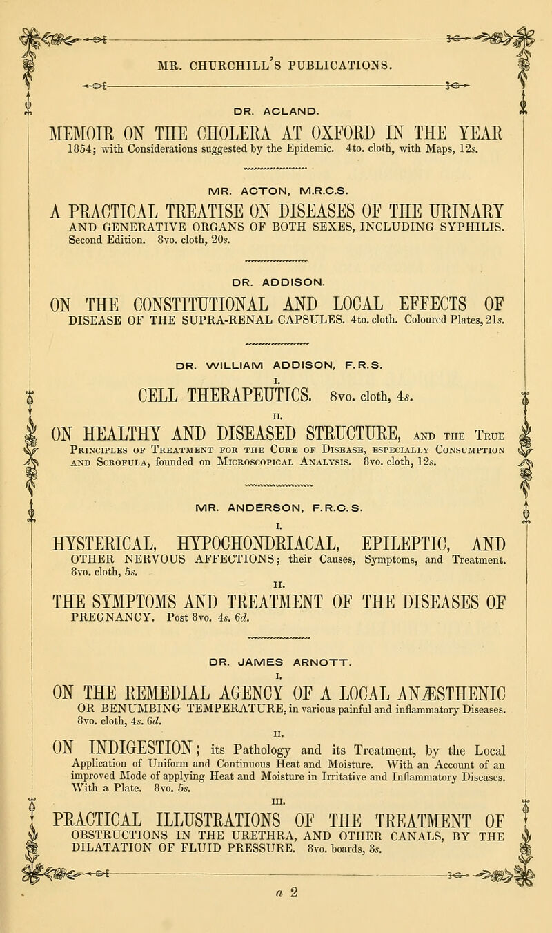 DR. ACLAND. MEMOIR ON THE CHOLERA AT OXFORD IN THE TEAR 1854; with Considerations suggested by the Epidemic. 4to. cloth, with Maps, 12s. MR. ACTON, M.R.C.S. A PRACTICAL TREATISE ON DISEASES OF THE URINARY AND GENERATIVE ORGANS OF BOTH SEXES, INCLUDING SYPHILIS. Second Edition. 8vo. cloth, 20s. DR. ADDISON. ON THE CONSTITUTIONAL AND LOCAL EFFECTS OF DISEASE OF THE SUPRA-RENAL CAPSULES. 4to. cloth. Coloured Plates, 21s. DR. WILLIAM ADDISON, F. R.S. CELL THERAPEUTICS. 8vo. cloth, 4*. ii. ON HEALTHY AND DISEASED STRUCTURE, and the True | Principles of Treatment for the Cure of Disease, especially Consumption St- and Scrofula, founded on Microscopical Analysis. 8vo. cloth, 12s. J^ MR. ANDERSON, F.R.C.S. I. HYSTERICAL, HYPOCHONDRIACAL, EPILEPTIC, AND OTHER NERVOUS AFFECTIONS; their Causes, Symptoms, and Treatment. 8vo. cloth, 5s. THE SYMPTOMS AND TREATMENT OF THE DISEASES OF PREGNANCY. Post 8vo. 4s. 6d. DR. JAMES ARNOTT. I. ON THE REMEDIAL AGENCY OF A LOCAL AN^ISTHENIC OR BENUMBING TEMPERATURE, in various painful and inflammatory Diseases. 8vo. cloth, 4s. 6d. ii. ON INDIGESTION; its Pathology and its Treatment, by the Local Application of Uniform and Continuous Heat and Moisture. With an Account of an improved Mode of applying Heat and Moisture in Irritative and Inflammatory Diseases. With a Plate. 8vo. 5s. in. PRACTICAL ILLUSTRATIONS OF THE TREATMENT OF OBSTRUCTIONS IN THE URETHRA, AND OTHER CANALS, BY THE DILATATION OF FLUID PRESSURE. 8vo. boards, 3s. ^-©>| _^©_ a 2