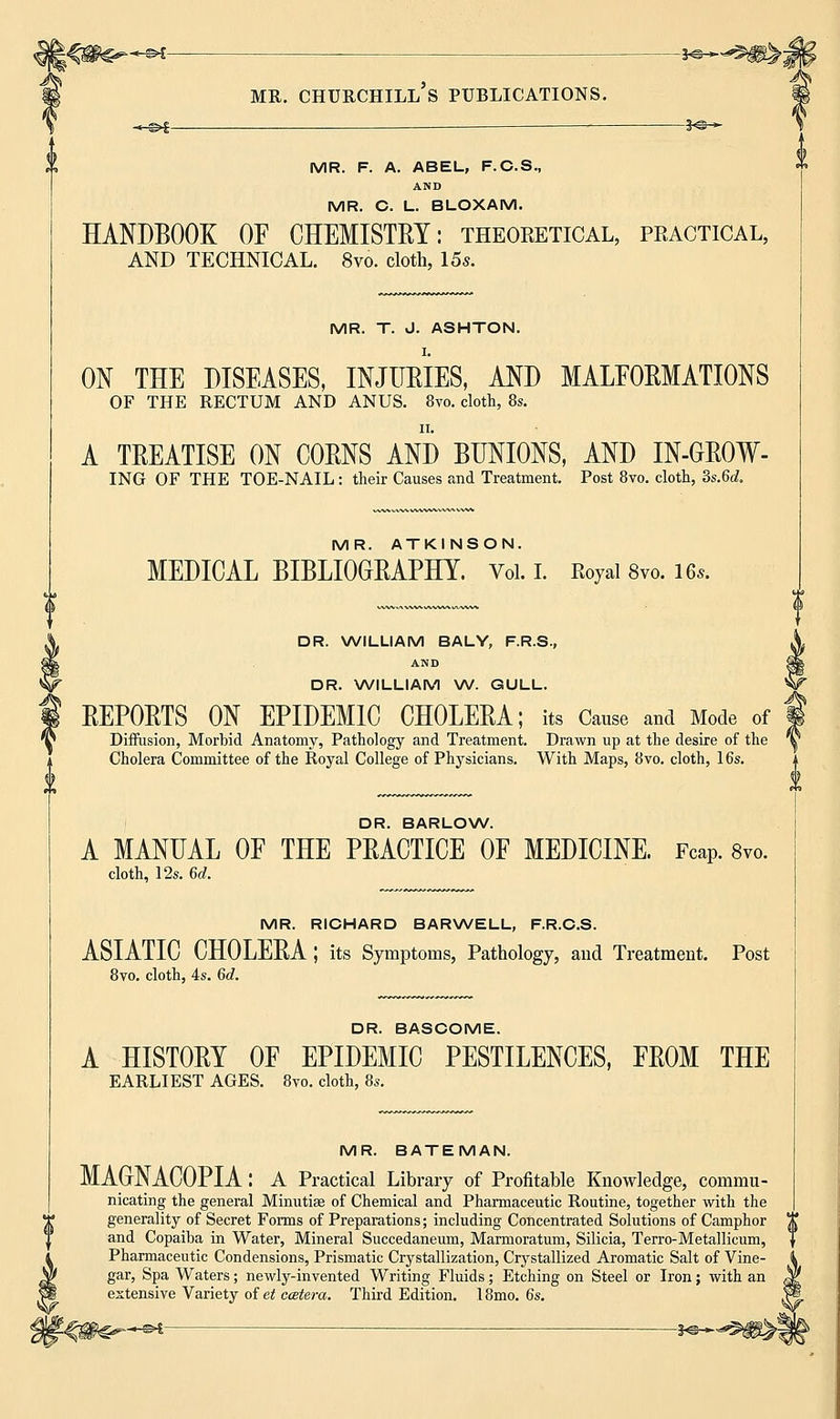-*©- MR. F. A. ABEL, F.C.S., AND MR. C. L. BLOXAM. HANDBOOK OF CHEMISTRY: theoretical, peactical, AND TECHNICAL. 8vo. cloth, 15s. MR. T. J. ASHTON. ON THE DISEASES, INJUEIES, AND MALFORMATIONS OF THE RECTUM AND ANUS. 8vo. cloth, 8s. A TREATISE ON CORNS AND BUNIONS, AND IN-GROW- ING OF THE TOE-NAIL: their Causes and Treatment. Post 8vo. cloth, 3s.6d. MR. ATKINSON. MEDICAL BIBLIOGRAPHY. Vol. I. Koyal 8vo. 16,. DR. WILLIAM BALY, F.R.S., AND DR. WILLIAM W. GULL. REPORTS ON EPIDEMIC CHOLERA; its Cause and Mode of Diffusion, Morbid Anatomy, Pathology and Treatment. Drawn up at the desire of the Cholera Committee of the Royal College of Physicians. With Maps, 8vo. cloth, 16s. DR. BARLOW. A MANUAL OF THE PRACTICE OF MEDICINE. Fcap. 8vo. cloth, 12s. 6d. MR. RICHARD BARWELL, F.R.C.S. ASIATIC CHOLERA; its Symptoms, Pathology, and Treatment. Post 8vo. cloth, 4s. 6c?. DR. BASCOME. A HISTORY OF EPIDEMIC PESTILENCES, FROM THE EARLIEST AGES. 8vo. cloth, 8s. MR. BATEMAN. MAONACOPIA: A Practical Library of Profitable Knowledge, commu- nicating the general Minutiae of Chemical and Pharmaceutic Routine, together with the generality of Secret Forms of Preparations; including Concentrated Solutions of Camphor > t and Copaiba in Water, Mineral Succedaneum, Marmoratum, Silicia, Terro-Metallicum, Pharmaceutic Condensions, Prismatic Crystallization, Crystallized Aromatic Salt of Vine- gar, Spa Waters; newly-invented Writing Fluids; Etching on Steel or Iron; with an extensive Variety of et ccetera. Third Edition. I8mo. 6s. -©4 — *©-•»