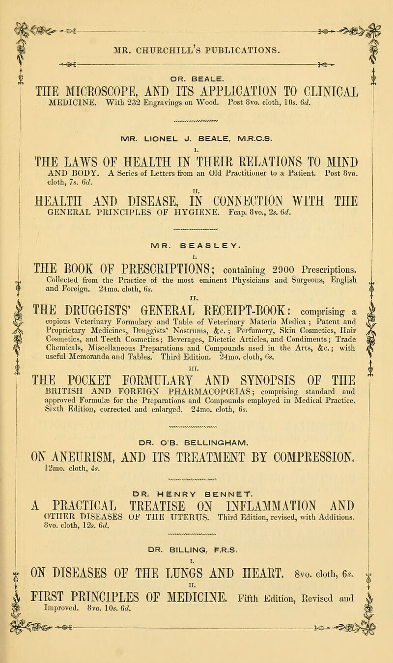 -m§>€ *©-«- DR. BEALE. THE MICEOSCOPE, AND ITS APPLICATION TO CLINICAL MEDICINE. With 232 Engravings on Wood. Post 8vo. cloth, 10s. 6d. MR. LIONEL J. BEALE, M.R.C.S. I. THE LAWS OF HEALTH IN THEIR RELATIONS TO MIND AND BODY. A Series of Letters from an Old Practitioner to a Patient. Post 8vo. cloth, 7s. 6d. HEALTH AND DISEASE, IN CONNECTION WITH THE GENERAL PRINCIPLES OF HYGIENE. Fcap. 8vo., 2s. 6d. MR. BEASLEY. I. THE BOOK OF PRESCRIPTIONS; containing 2900 Prescriptions. Collected from the Practice of the most eminent Physicians and Surgeons, English tJ and Foreign. 24mo. cloth, 6s. THE DRUGGISTS' GENERAL RECEIPT-BOOK: comprising a copious Veterinary Formulary and Table of Veterinary Materia Medica ; Patent and Proprietary Medicines, Druggists' Nostrums, &c. ; Perfumery, Skin Cosmetics, Hair Cosmetics, and Teeth Cosmetics; Beverages, Dietetic Articles, and Condiments; Trade Chemicals, Miscellaneous Preparations and Compounds used in the Arts, &c.; with useful Memoranda and Tables. Third Edition. 24mo. cloth, 6s. in. THE POCKET FORMULARY AND SYNOPSIS OF THE BRITISH AND FOREIGN PHARMACOPCEIAS; comprising standard and approved Formulae for the Preparations and Compounds employed in Medical Practice. Sixth Edition, corrected and enlarged. 24mo. cloth, 6s. DR. O'B. BELLINGHAM. ON ANEURISM, AND ITS TREATMENT BY COMPRESSION. 12mo. cloth, 4s. A PRACTICAL TREATISE ON INFLAMMATION AND OTHER DISEASES OF THE UTERUS. Third Edition, revised, with Additions. 8vo. cloth, 12s. 6d. DR. BILLING, F.R.S. ON DISEASES OF THE LUNGS AND HEART. 8vo. cloth, 6,. ii. FIRST PRINCIPLES OF MEDICINE. Fifth Edition, Revised and Improved. 8vo. 10s. 6d. — — _ jo-