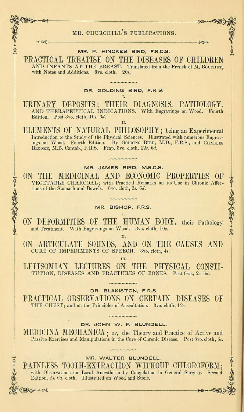 -©*- MR. CHURCHILL S PUBLICATIONS. MR. P. HINCKES BIRD, F.R.C.S. PEACTICAL TREATISE ON THE DISEASES OF CHILDREN AND INFANTS AT THE BREAST. Translated from the French of M. Bouchut, with Notes and Additions. 8vo. cloth. 20s. DR. GOLDING BIRD, F.R.S. I. URINARY DEPOSITS; THEIR DIAGNOSIS, PATHOLOGY, AND THERAPEUTICAL INDICATIONS. With Engravings on Wood. Fourth Edition. Post 8vo. cloth, 10s. 6d. ii. ELEMENTS OF NATURAL PHILOSOPHY; being an Experimental Introduction to the Study of the Physical Sciences. Illustrated with numerous Engrav- ings on Wood. Fourth Edition. By Golding Bird, M.D., F.R.S., and Charles Brooke, M.B. Cantab., F.R.S. Fcap. 8vo. cloth, 12s. 6d. MR. JAMES BIRD, M.R.C.S. x ON THE MEDICINAL AND ECONOMIC PROPERTIES OF VEGETABLE CHARCOAL; with Practical Remarks on its Use in Chronic Affec- f tions of the Stomach and Bowels. 8vo. cloth, 3s. 6d. MR. BISHOP, F.R.S. I. ON DEFORMITIES OF THE HUMAN BODY, their Pathology and Treatment. With Engravings on Wood. 8vo. cloth, 10s. ON ARTICULATE SOUNDS, AND ON THE CAUSES AND CURE OF IMPEDIMENTS OF SPEECH. 8vo. cloth, 4s. in. LETTSOMIAN LECTURES ON THE PHYSICAL CONSTI- TUTION, DISEASES AND FRACTURES OF BONES. Post 8vo., 2s. 6d. DR BLAKISTON R R S PRACTICAL OBSERVATIONS ON ' CERTAIN DISEASES OF THE CHEST; and on the Principles of Auscultation. 8vo. cloth, 12s. DR. JOHN W. F. BLUNDELL. MEDICINA MECHANICA ; or, the Theory and Practice of Active and Passive Exercises and Manipulations in the Cure of Chronic Disease. Post 8vo. cloth, 6s. MR. WALTER BLUNDELL. PAINLESS TOOTH-EXTRACTION WITHOUT CHLOROFORM; with Observations on Local Anaesthesia by Congelation in General Surgery. Second Edition, 2s. 6d. cloth. Illustrated on Wood and Stone. -«-©►£ je*