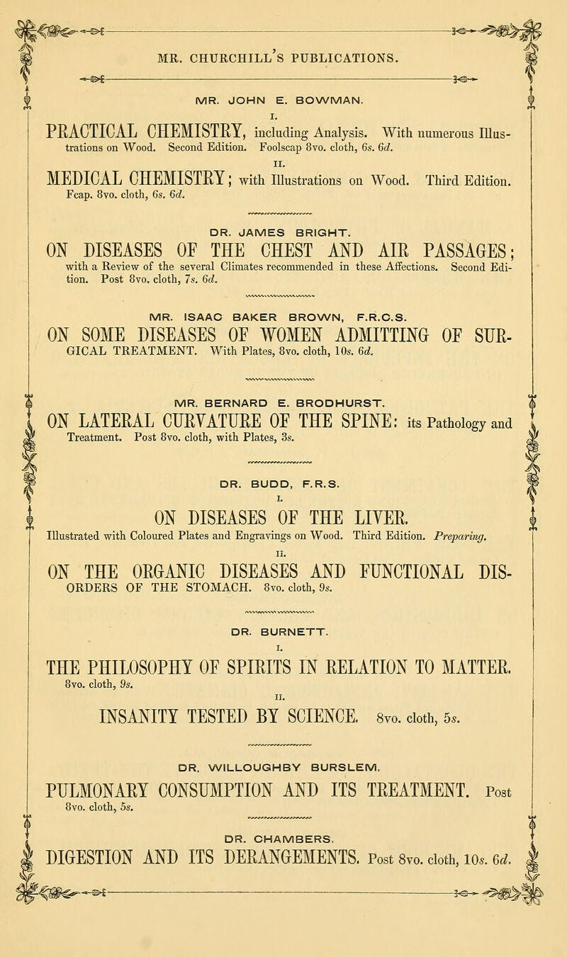 -*-©*—— MR. JOHN E. BOWMAN. I. PEACTICAL CHEMISTRY, including Analysis. With numerous IUus- trations on Wood. Second Edition. Foolscap 8vo. cloth, 6s. 6d. ii. MEDICAL CHEMISTRY J with Illustrations on Wood. Third Edition. Fcap. 8vo. cloth, 6s. 6d. DR. JAMES BRIGHT. ON DISEASES OF THE CHEST AND AIR PASSAGES; with a Review of the several Climates recommended in these Affections. Second Edi- tion. Post 8vo. cloth, 7s. 6d. MR. ISAAC BAKER BROWN, F.R.C.S. ON SOME DISEASES OF WOMEN ADMITTING OF SUR- GICAL TREATMENT. With Plates, 8vo. cloth, 10s. 6d. MR. BERNARD E. BRODHURST. t ON LATERAL CURVATURE OF THE SPINE: its Pathology and Treatment. Post 8vo. cloth, with Plates, 3s. DR. BUDD, F.R.S. I. ON DISEASES OF THE LITER. Illustrated with Coloured Plates and Engravings on Wood. Third Edition. Preparing. II. ON THE ORGANIC DISEASES AND FUNCTIONAL DIS- ORDERS OF THE STOMACH. 8vo. cloth, 9s. DR. BURNETT. I. THE PHILOSOPHY OF SPIRITS IN RELATION TO MATTER. 8vo. cloth, 9s. II. INSANITY TESTED BY SCIENCE. 8vo. cloth, 5,. DR. WILLOUGHBY BURSLEM. PULMONARY CONSUMPTION AND ITS TREATMENT. Post 8vo. cloth, 5s. DR. CHAMBERS. DIGESTION AND ITS DERANGEMENTS. Post 8vo. cloth, 10*. *t. | Y -©* s^^^k