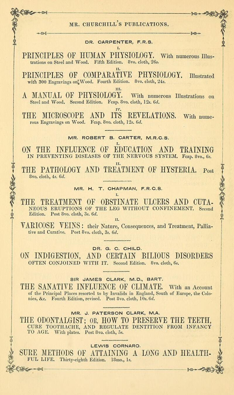 DR. CARPENTER, F.R.S. I. PRINCIPLES OP HUMAN PHYSIOLOGY. With numerous Illus- trations on Steel and Wood. Fifth Edition. 8vo. cloth, 26s. PRINCIPLES OP COMPARATIVE PHYSIOLOGY, illustrated with 300 Engravings on^Wood. Fourth Edition. 8vo. cloth, '24s. in. A MANUAL OP PHYSIOLOGY. With numerous Illustrations on Steel and Wood. Second Edition. Fcap. 8vo. cloth, 12s. 6d. IV. THE MICROSCOPE AND ITS REVELATIONS. With nume- rous Engravings on Wood. Fcap. 8vo. cloth, 12s. 6c?. MR. ROBERT B. CARTER, M.R.C.S. ON THE INFLUENCE OP EDUCATION AND TRAINING IN PREVENTING DISEASES OF THE NERVOUS SYSTEM. Fcap. 8vo., 6s. THE PATHOLOGY AND TREATMENT OF HYSTERIA. Post 8vo. cloth, 4s. 6d. MR. H. T. CHAPMAN, F.R.C.S. I. THE TREATMENT OP OBSTINATE ULCERS AND CUTA- NEOUS ERUPTIONS OF THE LEG WITHOUT CONFINEMENT. Second Edition. Post 8vo. cloth, 3s. 6d. ii. VARICOSE VEINS I their Nature, Consequences, and Treatment, Pallia- tive and Curative. Post 8vo. cloth, 3s. 6d. DR. G. C. CHILD. ON INDIGESTION, AND CERTAIN BILIOUS DISORDERS OFTEN CONJOINED WITH IT. Second Edition. 8vo. cloth, 6s. SIR JAMES CLARK, M.D., BART. THE SANATIVE INFLUENCE OF CLIMATE. With an Account of the Principal Places resorted to by Invalids in England, South of Europe, the Colo- nies, &c. Fourth Edition, revised. Post 8vo. cloth, 10s. 6d. MR. J. PATERSON CLARK, M.A. THE 0D0NTALGIST; OB, HOW TO PRESERVE THE TEETH, CURE TOOTHACHE, AND REGULATE DENTITION FROM INFANCY TO AGE. With plates. Post 8vo. cloth, 5s. LEWIS CORNARO. SURE METHODS OF ATTAINING A LONG AND HEALTH- FUL LIFE. Thirty-eighth Edition. 18mo., Is.