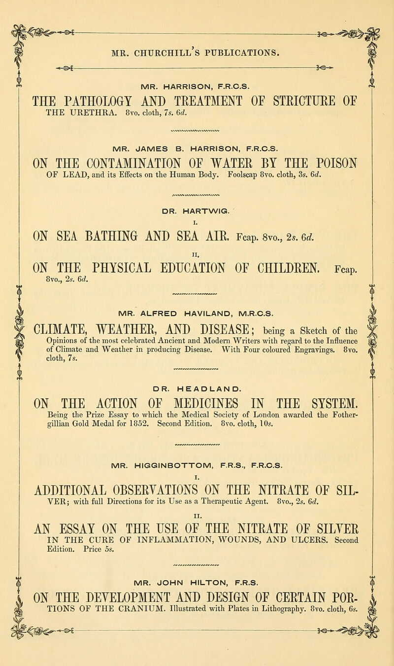 *^g 3^_ mr. churchill's publications. -*-©►£ 3-e^- MR. HARRISON, F.R.C.S. THE PATHOLOGY AND TREATMENT OF STRICTURE OE THE URETHRA. 8vo. cloth, 7s. 6d. MR. JAMES B. HARRISON, F.R.C.S. ON THE CONTAMINATION OF WATER BY THE POISON OF LEAD, and its Effects on the Human Body. Foolscap 8vo. cloth, 3s. 6d. DR. HARTWIG. I. ON SEA BATHING AND SEA AIR. Fcap. 8m, 2s. 6d. ON THE PHYSICAL EDUCATION OF CHILDREN. Fcap. 8vo., 2s. 6d. MR. ALFRED HAVILAND, M.R.C.S. CLIMATE, WEATHER, AND DISEASE; being a Sketch of the Opinions of the most celebrated Ancient and Modern Writers with regard to the Influence of Climate and Weather in producing Disease. With Four coloured Engravings. 8vo. cloth, 7s. DR. HEADLAND. ON THE ACTION OF MEDICINES IN THE SYSTEM. Being the Prize Essay to which the Medical Society of London awarded the Fother- gillian Gold Medal for 1852. Second Edition. 8vo. cloth, 10s. MR. HIGGINBOTTOM, F.R.S., F.R.C.S. I. ADDITIONAL OBSERVATIONS ON THE NITRATE OF SIL- VER; with full Directions for its Use as a Therapeutic Agent. 8vo., 2s. 6d. II. AN ESSAY ON THE USE OF THE NITRATE OF SILYER IN THE CURE OF INFLAMMATION, WOUNDS, AND ULCERS. Second Edition. Price 5s. MR. JOHN HILTON, F.R.S. ON THE DEVELOPMENT AND DESIGN OF CERTAIN P0R- TIONS OF THE CRANIUM. Illustrated with Plates in Lithography. 8vo. cloth, 6s.