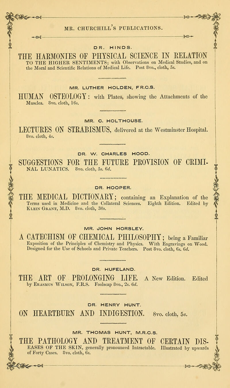 -hsh — Hs-»- DR. HINDS. THE HAEMONIES OP PHYSICAL SCIENCE IN EELATION TO THE HIGHER SENTIMENTS; with Observations on Medical Studies, and on the Moral and Scientific Relations of Medical Life. Post 8vo., cloth, 5s. MR. LUTHER HOLDEN, F R.C.S. HUMAN OSTEOLOGY : with Plates, showing the Attachments of the Muscles. 8vo. cloth, 16s. MR. C. HOLTHOUSE. LECTUEES ON STEABISMUS, delivered at the Westminster Hospital. 8vo. cloth, 4s. DR. W. CHARLES HOOD. SUGGESTIONS FOE THE FUTURE PEOYISION OP CEIMI- NAL LUNATICS. 8vo. cloth, 5s. 6d. <& DR. HOOPER. THE MEDICAL DICTIONAEY; containing an Explanation of the Terms used in Medicine and the Collateral Sciences. Eighth Edition. Edited by Klein Grant, M.D. 8vo. cloth, 30s. u MR. JOHN HORSLEY. A CATECHISM OF CHEMICAL PHILOSOPHY; being a Familiar Exposition of the Principles of Chemistry and Physics. With Engravings on Wood. Designed for the Use of Schools and Private Teachers. Post 8vo. cloth, 6s. 6d. DR. HUFELAND. THE AET OF PROLONGING LIFE. A New Edition. Edited by Erasmus Wilson, F.R.S. Foolscap 8vo., 2s. 6d. DR. HENRY HUNT. ON HEAETBUEN AND INDIGESTION. 8vo. cloth, 6*. MR. THOMAS HUNT, M.R.C.S. THE PATHOLOGY AND TEEATMENT OF CEETAIN DIS- EASES OF THE SKIN, generally pronounced Intractable. Illustrated by upwards of Forty Cases. 8vo. cloth, 6s. I) —&£- -^—^m^\