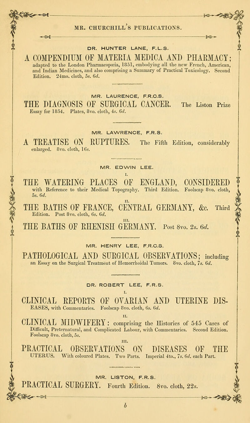 -« ■ *»—*5tfS^;j mr. Churchill's publications. DR. HUNTER LANE, F.L.S. A COMPENDIUM OF MATEEIA MEDICA AND PHARMACY; adapted to the London Pharmacopoeia, 1851, embodying all the new French, American, and Indian Medicines, and also comprising a Summary of Practical Toxicology. Second Edition. 24mo. cloth, 5s. 6d. MR. LAURENCE, F.R.C.S. THE DIAGNOSIS OF SURGICAL CANCER. The Liston Prize Essay for 1854. Plates, 8vo. cloth, 4s. 6d. MR. LAWRENCE, F.R.S. A TREATISE ON RUPTURES. The Fifth Edition, considerably enlarged. 8vo. cloth, 16s. MR. EDWIN LEE. I. f THE WATERING PLACES OF ENGLAND, CONSIDERED f with Reference to their Medical Topography. Third Edition. Foolscap 8vo. cloth, 5s. 6d. ty THE BATHS OF FRANCE, CENTRAL GERMANY, &c Third Edition. Post 8vo. cloth, 6s. 6d. t THE BATHS OF RHENISH GERMANY. Post 8vo. 2s. 6d. MR. HENRY LEE, F.R.C.S. PATHOLOGICAL AND SURGICAL OBSERYATIONS; including an Essay on the Surgical Treatment of Hemorrhoidal Tumors. 8vo. cloth, 7s. 6d. DR. ROBERT LEE, F.R.S. CLINICAL REPORTS OF OYARIAN AND UTERINE DIS- EASES, with Commentaries. Foolscap 8vo. cloth, 6s. 6d. ii. CLINICAL MIDWIFERY : comprising the Histories of 545 Cases of Difficult, Preternatural, and Complicated Labour, with Commentaries. Second Edition. Foolscap 8vo. cloth, 5s. in. PRACTICAL OBSERVATIONS ON DISEASES OF THE UTERUS. With coloured Plates. Two Parts. Imperial 4to., 7s. 6d. each Part. MR. LISTON, F.R.S. PRACTICAL SURGERY. Fourth Edition. 8vo. cloth, 22s.