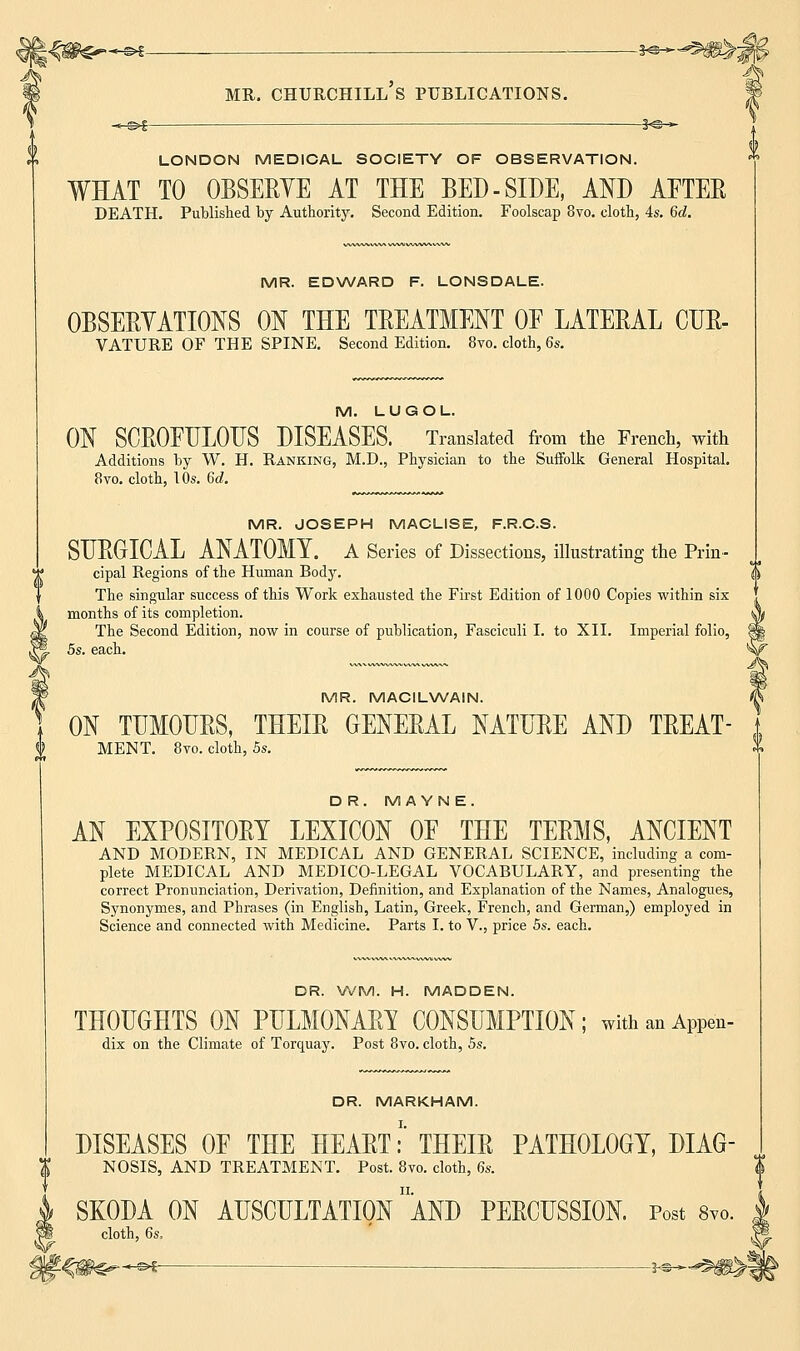 LONDON MEDICAL SOCIETY OF OBSERVATION. WHAT TO OBSERVE AT THE BED-SIDE, AND AFTER DEATH. Published by Authority. Second Edition. Foolscap 8vo. cloth, 4s. 6d. MR. EDWARD F. LONSDALE. OBSERVATIONS ON THE TREATMENT OF LATERAL CUR- VATURE OF THE SPINE. Second Edition. 8vo. cloth, 6s. M. LUGOL ON SCROFULOUS DISEASES. Translated from the French, with Additions by W. H. Ranking, M.D., Physician to the Suffolk General Hospital. 8vo. cloth, 10s. 6d. MR. JOSEPH MACL1SE, F.R.C.S. SURGICAL ANATOMY. A Series of Dissections, illustrating the Prin- cipal Regions of the Human Body. The singular success of this Work exhausted the First Edition of 1000 Copies within six months of its completion. The Second Edition, now in course of publication, Fasciculi I. to XII. Imperial folio, 5s. each. MR. MACILWAIN. ON TUMOURS, THEIR GENERAL NATURE AND TREAT- MENT. 8vo. cloth, 5s. DR. M A YN E. AN EXPOSITORY LEXICON OF THE TERMS, ANCIENT AND MODERN, IN MEDICAL AND GENERAL SCIENCE, including a com- plete MEDICAL AND MEDICO-LEGAL VOCABULARY, and presenting the correct Pronunciation, Derivation, Definition, and Explanation of the Names, Analogues, Synonymes, and Phrases (in English, Latin, Greek, French, and German,) employed in Science and connected with Medicine. Parts I. to V., price 5s. each. DR. WM. H. MADDEN. THOUGHTS ON PULMONARY CONSUMPTION; withanAppen- dix on the Climate of Torquay. Post 8vo. cloth, 5s. DR. MARKHAM. DISEASES OF THE HEART;1' THEIR PATHOLOGY, DIAG- NOSIS, AND TREATMENT. Post. 8vo. cloth, 6s. SKODA ON AUSCULTATION AND PERCUSSION. Post 8™. cloth, 6s.