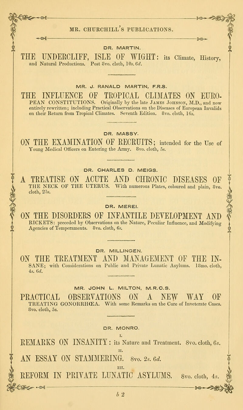 -»6— __5^*..^^,- mr. Churchill's publications. DR. MARTIN. THE UNDERCLIFF, ISLE OF WIGHT: its Climate, History, and Natural Productions. Post 8vo. cloth, 1 Os. 6d. MR. J. RANALD MARTIN, F.R.S. THE INFLUENCE OF TROPICAL CLIMATES ON EURO- PEAN CONSTITUTIONS. Originally by the late James Johnson, M.D., and now entirely rewritten; including Practical Observations on the Diseases of European Invalids on their Return from Tropical Climates. Seventh Edition. 8vo. cloth, 16s. DR. MASSY. ON THE EXAMINATION OF RECRUITS; intended for the Use of Young Medical Officers on Entering the Army. 8vo. cloth, 5s. DR. CHARLES D. MEIGS. f A TREATISE ON ACUTE AND CHRONIC DISEASES OF THE NECK OF THE UTERUS. With numerous Plates, coloured and plain, 8vo. cloth, 25s. \!i DR. MEREI. A ON THE DISORDERS OF INFANTILE DEVELOPMENT AND f RICKETS: preceded by Observations on the Nature, Peculiar Influence, and Modifying Agencies of Temperaments. 8vo. cloth, 6s. 0 DR. MILLINGEN. ON THE TREATMENT AND MANAGEMENT OF THE IN- SANE; with Considerations on Public and Private Lunatic Asylums. 18mo. cloth, 4s. 6d. MR. JOHN L. MILTON, M.R.C.S. PRACTICAL OBSERVATIONS ON A NEW WAT OF TREATING GONORRHCEA. With some Remarks on the Cure of Inveterate Cases. 8vo. cloth, 5s. DR. MONRO. I. REMARKS ON INSANITY : its Nature and Treatment. 8vo. cloth, 6s. ii. AN ESSAY ON STAMMERING. 8vo. 2s. 6d. in. REFORM IN PRIVATE LUNATIC ASYLUMS. Svo. cloth, 4,. $>i J©-^