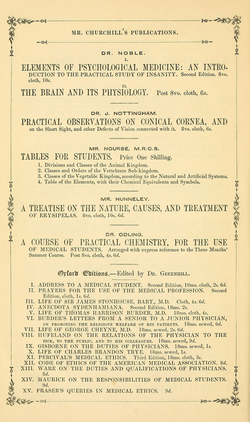 *-©►£ 3<S > DR. NOBLE. I. ELEMENTS OF PSYCHOLOGICAL MEDICINE: AN INTRO- DUCTION TO THE PRACTICAL STUDY OF INSANITY. Second Edition. 8vo. cloth, 10s. THE BRAIN AND ITS PHYSIOLOGY. Post 8vo. cloth, 6s. DR. J. NOTTINGHAM. PRACTICAL OBSERVATIONS ON CONICAL CORNEA, AND on the Short Sight, and other Defects of Vision connected with it. 8vo. cloth, 6s. MR. NOURSE, M.R.C.S. TABLES FOR STUDENTS. Price One Shilling. 1. Divisions and Classes of the Animal Kingdom. 2. Classes and Orders of the Vertebrate Sub-kingdom. 3. Classes of the Vegetable Kingdom, according to the Natural and Artificial Systems. 4. Table of the Elements, with their Chemical Equivalents and Symbols. MR. NUNNELEY. A TREATISE ON THE NATURE, CAUSES, AND TREATMENT OF ERYSIPELAS. 8vo. cloth, 10s. 6d. DR. ODLING. f A COURSE OF PRACTICAL CHEMISTRY, FOR THE USE OF MEDICAL STUDENTS. Arranged with express reference to the Three Months' Summer Course. Post 8vo. cloth, 4s. 6d. %fortJ €iftttrjn3.—Edited by Dr. Greenhill. I. ADDRESS TO A MEDICAL STUDENT. Second Edition, 18mo. cloth, 2s. 6d. II. PRAYERS FOR THE USE OF THE MEDICAL PROFESSION. Second Edition, cloth, Is. 6d. III. LIFE OF SIR JAMES STONHOUSE, BART., M.D. Cloth, 4s. 6d. IV. ANECDOTA SYDENHAMIANA. Second Edition, 18mo. 2s. V. LIFE OF THOMAS HARRISON BURDER, M.D. 18mo. cloth, 4s. VI. BURDER'S LETTERS FROM A SENIOR TO A JUNIOR PHYSICIAN, ON PROMOTING THE RELIGIOUS WELFARE OP HIS PATIENTS. 18ino. sewed, 6d. VII. LIFE OF GEORGE CHEYNE, M.D. 18mo. sewed, 2s. 6d. VIII. HUFELAND ON THE RELATIONS OF THE PHYSICIAN TO THE SICK, TO THE PUBLIC, AND TO HIS COLLEAGUES. 18mO. Sewed, 9d. IX. GISBORNE ON THE DUTIES OF PHYSICIANS. 18mo. sewed, Is. X. LIFE OF CHARLES BRANDON TRYE. 18mo. sewed, Is. XL PERCIVAL'S MEDICAL ETHICS. Third Edition, 18mo. cloth, 3s. XII. CODE OF ETHICS OF THE AMERICAN MEDICAL ASSOCIATION. 8d. 8d. XIV. MAURICE ON THE RESPONSIBILITIES OF MEDICAL STUDENTS. 9d. XV. FRASER'S QUERIES IN MEDICAL ETHICS. 9d. <-®-f . 3-©-*- {}