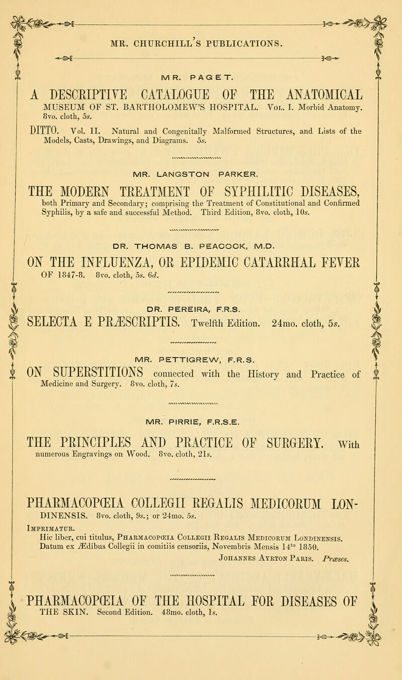 MR. PAGET. A DESCRIPTIVE CATALOGUE OF THE ANATOMICAL MUSEUM OF ST. BARTHOLOMEW'S HOSPITAL. Vol. I. Morbid Anatomy. 8vo. cloth, 5s. DITTO. Vol. II. Natural and Congenitally Malformed Structures, and Lists of the Models, Casts, Drawings, and Diagrams. 5s. MR. LANGSTON PARKER. TEE MODERN TREATMENT OE SYPHILITIC DISEASES, both Primary and Secondary; comprising the Treatment of Constitutional and Confirmed Syphilis, by a safe and successful Method. Third Edition, 8vo. cloth, 10s. DR. THOMAS B. PEACOCK, M.D. ON THE INELUENZA, OR EPIDEMIC CATARRHAL FEYER OF 1847-8. 8vo. cloth, 5s. 6d. DR. PEREIRA, F.R.S. SELECTA E PR^SCRIPTIS. Twelfth Edition. 24mo. cloth, 5,. MR. PETTIGREW, F.R.S. | ON SUPERSTITIONS connected with the History and Practice of $ Medicine and Surgery. 8vo. cloth, 7s. MR. PIRRIE, F.R.S.E. THE PRINCIPLES AND PRACTICE OF SURGERY. With numerous Engravings on Wood. 8vo. cloth, 21s. PHARMACOPOEIA COLLEGE REGALIS MEDICORUM L0N- DINENSIS. 8vo. cloth, 9s.; or 24mo. 5s. Imprimatur. Hie liber, cui titulus, Pharmacopeia Collegii Regalis Medicorum Londinensis. Datum ex iEdibus Collegii in comitiis censoriis, Novembris Mensis 14t0 1850. Johannes Atrton Paris. Presses. PHARMACOPEIA OF THE HOSPITAL FOR DISEASES OF THE SKIN. Second Edition. 48mo. cloth, Is.