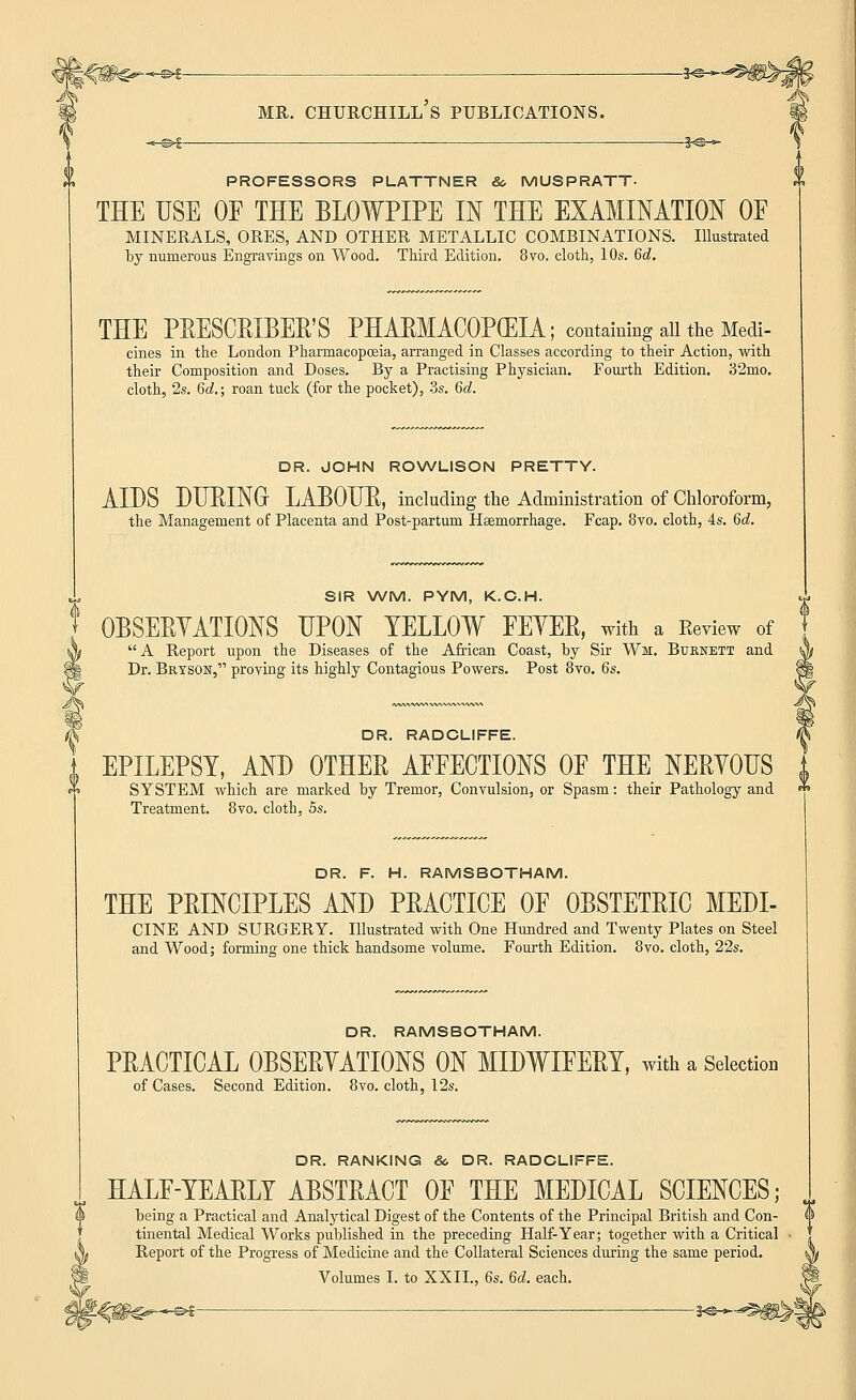 PROFESSORS PLATTNER & MUSPRATT. THE USE OE THE BLOWPIPE IN THE EXAMINATION OE MINERALS, ORES, AND OTHER METALLIC COMBINATIONS. Illustrated by numerous Engravings on Wood. Third Edition. 8vo. cloth, 10s. 6d. THE PRESCRIBER'S PHARMACOPOEIA; containing all the Medi- cines in the London Pharmacopoeia, arranged in Classes according to their Action, with their Composition and Doses. By a Practising Physician. Fourth Edition. 32mo. cloth, 2s. 6d.; roan tuck (for the pocket), 3s. 6d. DR. JOHN ROWLISON PRETTY. AIDS DURING LABOUR, including the Administration of Chloroform, the Management of Placenta and Post-partum Haemorrhage. Fcap. 8vo. cloth, 4s. 6d. SIR WM. PYM, K.C.H. OBSERVATIONS UPON YELLOW FEYER, with a Review of A Report upon the Diseases of the African Coast, by Sir Wm, Burnett and Dr. Bryson, proving its highly Contagious Powers. Post 8vo. 6s. DR. RADCLIFFE. EPILEPSY, AND OTHER AEEECTIONS OE THE NERYOUS SYSTEM which are marked by Tremor, Convulsion, or Spasm: their Pathology and Treatment. 8vo. cloth, 5s. DR. F. H. RAMSBOTHAM. THE PRINCIPLES AND PRACTICE OF OBSTETRIC MEDI- CINE AND SURGERY. Illustrated with One Hundred and Twenty Plates on Steel and Wood; forming one thick handsome volume. Fourth Edition. 8vo. cloth, 22s. DR. RAMSBOTHAM. PRACTICAL 0BSERYATI0NS ON MIDWIFERY, with a Selection of Cases. Second Edition. 8vo. cloth, 12s. DR. RANKING &, DR. RADCLIFFE. HALE-YEARLY ABSTRACT OF THE MEDICAL SCIENCES; being a Practical and Analytical Digest of the Contents of the Principal British and Con- tinental Medical Works published in the preceding Half-Year; together with a Critical Report of the Progress of Medicine and the Collateral Sciences during the same period. Volumes I. to XXII., 6s. 6d. each. s>? §<©-