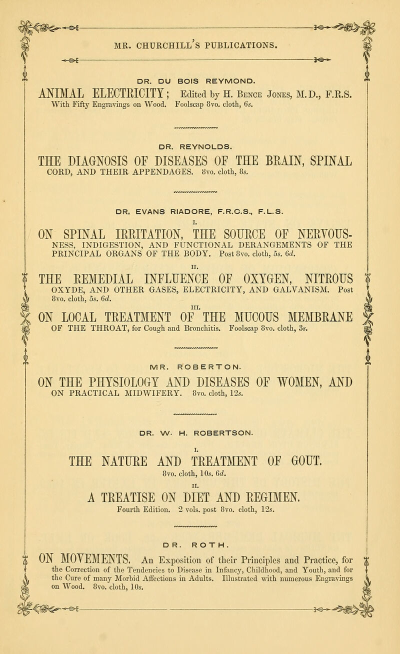 -KZ+^W^j mr. churchill's publications. +&£ ——*©— DR. DU BOIS REYMOND. ANIMAL ELECTRICITY ; Edited by H. Bence Jones, M.D., F.R.S. With Fifty Engravings on Wood. Foolscap 8vo. cloth, 6s. DR. REYNOLDS. THE DIAGNOSIS OE DISEASES OE THE BRAIN, SPINAL CORD, AND THEIR APPENDAGES. Hvo. cloth, 8s. DR, EVANS RIADORE, F.R.C.S., F.L.S. ON SPINAL IRRITATION, THE SOURCE OF NERYOUS- NESS, INDIGESTION, AND FUNCTIONAL DERANGEMENTS OF THE PRINCIPAL ORGANS OF THE BODY. Post 8to. cloth, 5s. U. n. ? THE REMEDIAL INFLUENCE OE OXYGEN, NITROUS \ OXYDE, AND OTHER GASES, ELECTRICITY, AND GALVANISM. Post 8vo. cloth, 5s. 6d. in. ON LOCAL TREATMENT OF THE MUCOUS MEMBRANE OF THE THROAT, for Cough and Bronchitis. Foolscap 8vo. cloth, 3s. MR. ROBERTON. ON THE PHYSIOLOGY AND DISEASES OE WOMEN, AND ON PRACTICAL MIDWIFERY. 8vo. cloth, 12a. DR. W. H. ROBERTSON. THE NATURE AND TREATMENT OF GOUT. 8vo. cloth, 10s. 6d. A TREATISE ON DIET AND REGIMEN. Fourth Edition. 2 vols, post 8vo. cloth, 12s. DR. ROTH. ON MOYEMENTS. An Exposition of their Principles and Practice, for the Correction of the Tendencies to Disease in Infancy, Childhood, and Youth, and for the Cure of many Morbid Affections in Adults. Illustrated with numerous Engravings on Wood. 8vo. cloth, 10s.