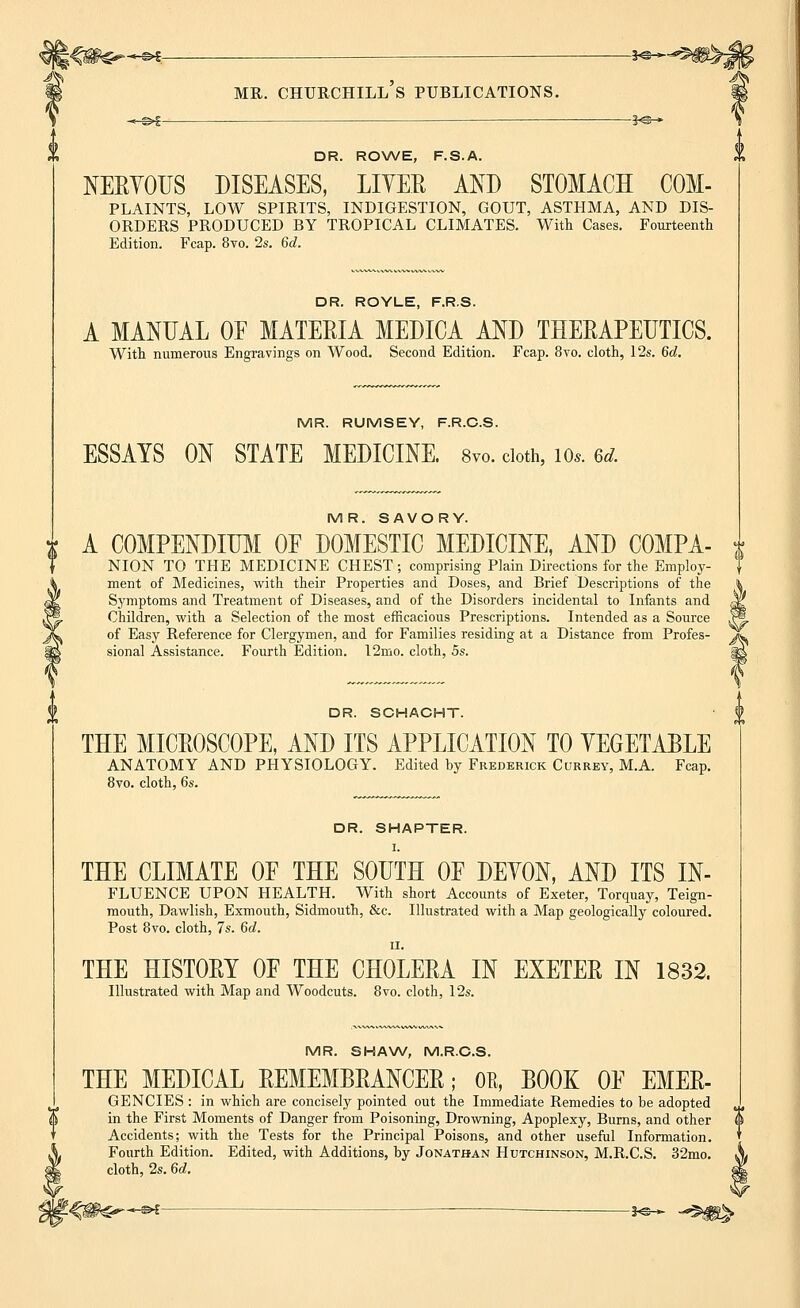 -^e- MR. CHURCHILL S PUBLICATIONS. -©*- -¥&- DR. ROWE, F.S.A. NERYOUS DISEASES, LIYEE AND STOMACH COM- PLAINTS, LOW SPIRITS, INDIGESTION, GOUT, ASTHMA, AND DIS- ORDERS PRODUCED BY TROPICAL CLIMATES. With Cases. Fourteenth Edition. Fcap. 8vo. 2s. 6d. DR. ROYLE, F.R.S. A MANUAL OF MATERIA MEDICA AND THERAPEUTICS. With numerous Engravings on Wood. Second Edition. Fcap. 8vo. cloth, 12s. 6d. MR. RUMSEY, F.R.C.S. ESSAYS ON STATE MEDICINE. 8vo. doth, io«. 6* MR. SAVORY. A COMPENDIUM OF DOMESTIC MEDICINE, AND COMPA- NION TO THE MEDICINE CHEST ; comprising Plain Directions for the Employ- ment of Medicines, with their Properties and Doses, and Brief Descriptions of the Symptoms and Treatment of Diseases, and of the Disorders incidental to Infants and Children, with a Selection of the most efficacious Prescriptions. Intended as a Source of Easy Reference for Clergymen, and for Families residing at a Distance from Profes- sional Assistance. Fourth Edition. 12mo. cloth, 5s. DR. SCHACHT. THE MICROSCOPE, AND ITS APPLICATION TO VEGETABLE ANATOMY AND PHYSIOLOGY. Edited by Frederick Currey, M.A. Fcap. 8vo. cloth, 6s. DR. SHAPTER. I. THE CLIMATE OF THE SOUTH OF DEYON, AND ITS In- fluence UPON HEALTH. With short Accounts of Exeter, Torquay, Teign- mouth, Dawlish, Exmouth, Sidmouth, &c. Illustrated with a Map geologically coloured. Post 8vo. cloth, 7s. 6d. ii. THE HISTORY OF THE CHOLERA IN EXETER IN 1832. Illustrated with Map and Woodcuts. 8vo. cloth, 12s. MR. SHAW, M.R.C.S. THE MEDICAL REMEMBRANCER; OR, BOOK OF EMER- GENCIES : in which are concisely pointed out the Immediate Remedies to be adopted in the First Moments of Danger from Poisoning, Drowning, Apoplexy, Burns, and other Accidents; with the Tests for the Principal Poisons, and other useful Information. Fourth Edition. Edited, with Additions, by Jonathan Hutchinson, M.R.C.S. 32mo. cloth, 2s. 6d. -©*- -*e- ^fg>