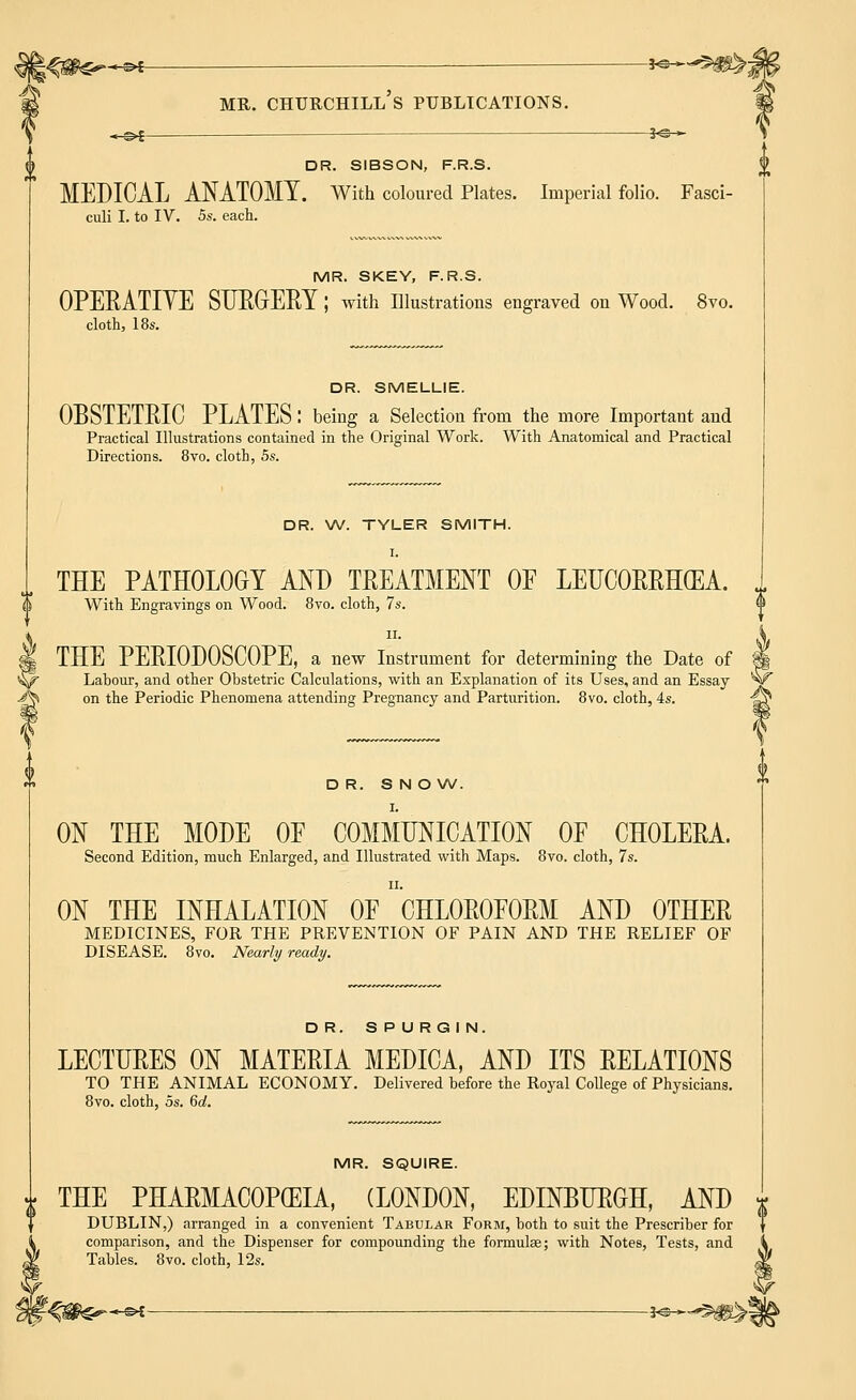 DR. SIBSON, F.R.S. MEDICAL ANATOMY. With coloured Plates. Imperial folio. Fasci culi I. to IV. 5s. each. MR. SKEY, F.R.S. OPERATIVE SURGERY ; with Illustrations engraved on Wood. 8vo. cloth, 18s. DR. SMELLIE. OBSTETRIC PLATES I being a Selection from the more Important and Practical Illustrations contained in the Original Work. With Anatomical and Practical Directions. 8vo. cloth, 5s. DR. W. TYLER SMITH. I. THE PATHOLOGY AND TREATMENT OF LEUCORRH(EA. With Engravings on Wood. 8vo. cloth, 7s. ii. THE PERIODOSCOPE, a new Instrument for determining the Date of Labour, and other Obstetric Calculations, with an Explanation of its Uses, and an Essay on the Periodic Phenomena attending Pregnancy and Parturition. 8vo. cloth, 4s. DR. SNOW. I. ON THE MODE OE COMMUNICATION OF CHOLERA. Second Edition, much Enlarged, and Illustrated with Maps. 8vo. cloth, 7s. ii. ON THE INHALATION OF CHLOROFORM AND OTHER MEDICINES, FOR THE PREVENTION OF PAIN AND THE RELIEF OF DISEASE. 8vo. Nearly ready. DR. SPURGIN. LECTURES ON MATERIA MEDICA, AND ITS RELATIONS TO THE ANIMAL ECONOMY. Delivered before the Royal College of Physicians. 8vo. cloth, 5s. 6d. MR. SQUIRE. £ THE PHARMACOPEIA, (LONDON, EDINBURGH, AND | DUBLIN,) arranged in a convenient Tabular Form, both to suit the Prescriber for comparison, and the Dispenser for compounding the formulae; with Notes, Tests, and Tables. 8vo. cloth, 12s.