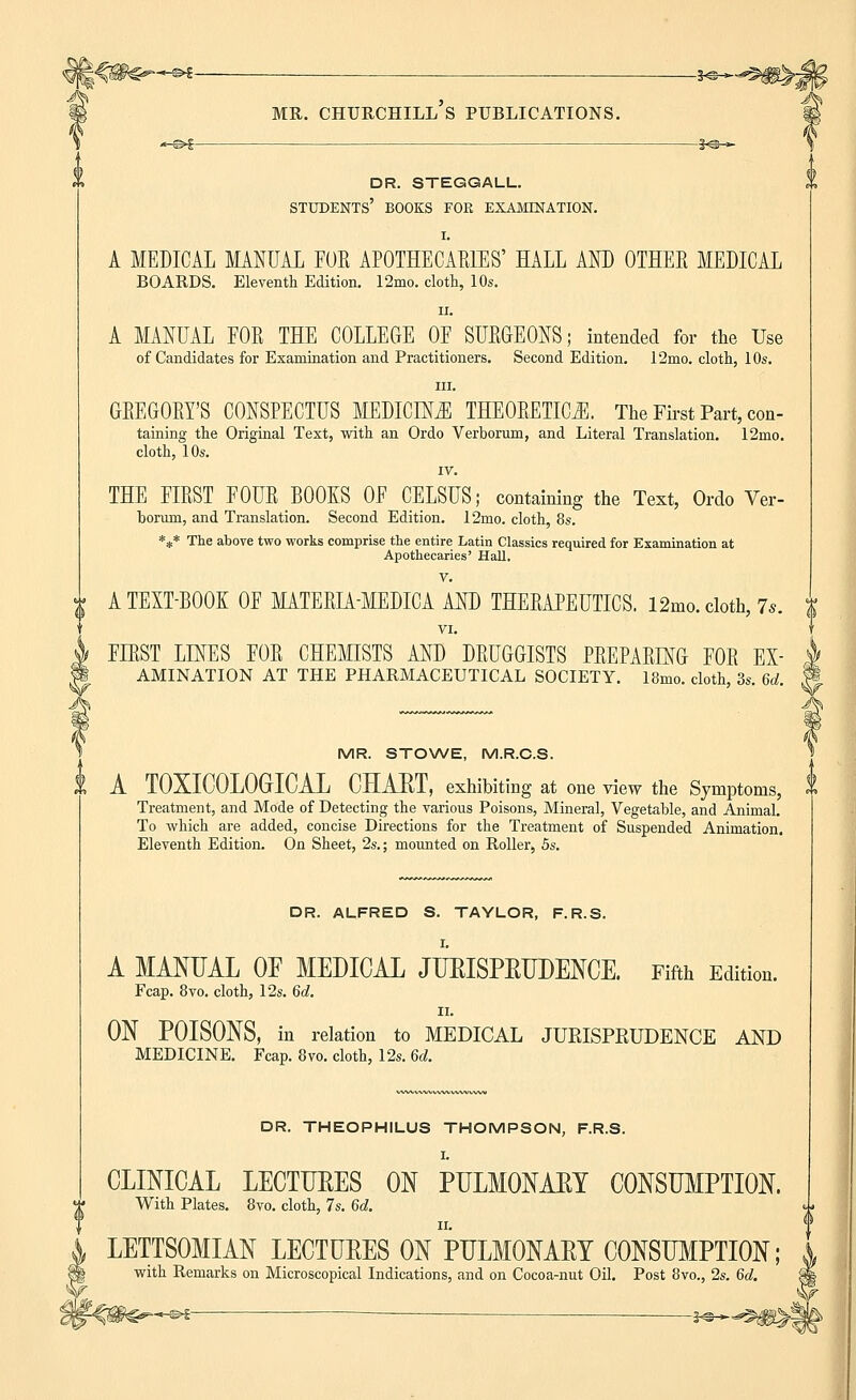 me,, churchill's publications. DR. STEGGALL. STUDENTS' BOOKS FOR EXAMINATION. I. A MEDICAL MANUAL FOE APOTHECARIES' HALL AND OTHEE MEDICAL BOARDS. Eleventh Edition. 12mo. cloth, 10s. ii. A MANUAL EOR THE COLLEGE OE SURGEONS; intended for the Use of Candidates for Examination and Practitioners. Second Edition. 12mo. cloth, 10s. in. GEEGOEY'S CONSPECTUS MEDICINE THEORETICS. The First Part, con- taining the Original Text, with an Ordo Verborum, and Literal Translation. 12mo. cloth, 10s. IV. THE FIEST FOUE BOOKS OF CELSUS; containing the Text, Ordo Ver- oorum, and Translation. Second Edition. 12rno. cloth, 8s. *** The above two works comprise the entire Latin Classics required for Examination at Apothecaries' Hall. V. ^ A TEXT-BOOK OF MATEBIA-MEDICA AND THEEAPEUTICS. l2mo. cloth, 7*. 1 VI. FIEST LINES FOE CHEMISTS AND DEUGGISTS PEEPAEING FOE EX- $ AMINATION AT THE PHARMACEUTICAL SOCIETY. 18mo. cloth, 3s. 6d. j« MR. STOWE, M.R.C.S. II A TOXICOLOGIC AL GHAUT, exhibiting at one view the Symptoms, Treatment, and Mode of Detecting the various Poisons, Mineral, Vegetable, and Animal. To which are added, concise Directions for the Treatment of Suspended Animation. Eleventh Edition. On Sheet, 2s.; mounted on Roller, 5s. DR. ALFRED S. TAYLOR, F.R.S. A MANUAL OF MEDICAL JURISPRUDENCE. Fifth Edition. Fcap. 8vo. cloth, 12s. 6d. ii. ON POISONS, in relation to MEDICAL JURISPRUDENCE AND MEDICINE. Fcap. 8vo. cloth, 12s. 6d. DR. THEOPHILUS THOMPSON, F.R.S. I. CLINICAL LECTUEES ON PULMONAKY CONSUMPTION. With Plates. 8vo. cloth, 7s. 6d. « ii. < LETTSOMIAN LECTURES ON PULMONARY CONSUMPTION; , with Remarks on Microscopical Indications, and on Cocoa-nut Oil. Post 8vo., 2s. 6d. 9 ^ — j^_^