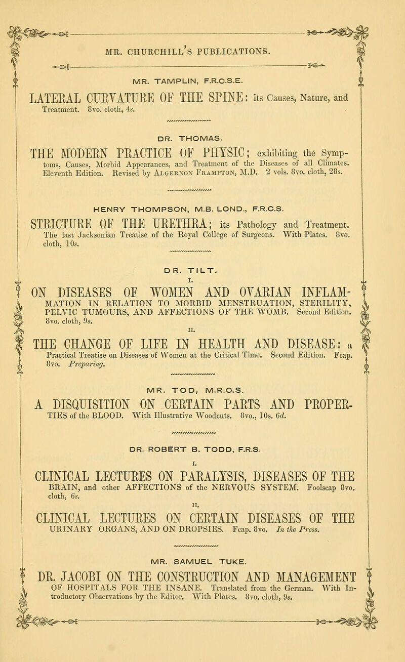MR. CHURCHILL S PUBLICATIONS. .«-©£ — —— 3<£r~- MR. TAMPLIN, F.R.C.S.E. LATERAL CURYATURE OF THE SPINE: its Causes, Nature, and Treatment. 8vo. cloth, 4s. DR. THOMAS. THE MODERN PRACTICE OF PHYSIC; exhibiting the s7mP- toms, Causes, Morbid Appearances, and Treatment of the Diseases of all Climates. Eleventh Edition. Revised by Algernon Frampton, M.D. 2 vols. 8vo. cloth, 28s. HENRY THOMPSON, M.B. LOND., F.R.C.S. STRICTURE OF THE URETHRA; its Pathology and Treatment. The last Jacksonian Treatise of the Royal College of Surgeons. With Plates. 8vo. cloth, 10s. DR. TILT. ON DISEASES OF WOMEN AND OYARIAN INFLAM- MATION IN RELATION TO MORBID MENSTRUATION, STERILITY, i PELVIC TUMOURS, AND AFFECTIONS OF THE WOMB. Second Edition. M 8vo. cloth, 9s. ||- II. J^ THE CHANGE OF LIFE IN HEALTH AND DISEASE: a f Practical Treatise on Diseases of Women at the Critical Time. Second Edition. Fcap. ] 8vo. Preparing. 1 MR. TOD, M.R.C.S. A DISQUISITION ON CERTAIN PARTS AND PROPER- TIES of the BLOOD. With Illustrative Woodcuts. 8vo., 10s. 6d. DR. ROBERT B. TODD, F.R.S. I. CLINICAL LECTURES ON PARALYSIS, DISEASES OF THE BRAIN, and other AFFECTIONS of the NERVOUS SYSTEM. Foolscap 8vo. cloth, 6s. ii. CLINICAL LECTURES ON CERTAIN DISEASES OF THE URINARY ORGANS, AND ON DROPSIES. Fcap. 8vo. In the Press. MR. SAMUEL TUKE. | DR. JACOBI ON THE CONSTRUCTION AND MANAGEMENT f OF HOSPITALS FOR THE INSANE. Translated from the German. With In- i troductory Observations by the Editor. With Plates. 8vo. cloth, 9s. $ H — — J<g-*-