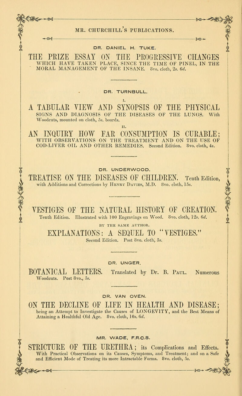 DR. DANIEL H. TUKE. THE PEIZE ESSAY ON THE PEOOEESSIYE CHANGES WHICH HAVE TAKEN PLACE, SINCE THE TIME OF PINEL, IN THE MORAL MANAGEMENT OF THE INSANE. 8vo. cloth, 2s. 6d. DR. TURNBULL. A TABULAE YIEW AND SYNOPSIS OF THE PHYSICAL SIGNS AND DIAGNOSIS OF THE DISEASES OF THE LUNGS. With Woodcuts, mounted on cloth, 5s. boards. AN INQUIEY HOW EAE CONSUMPTION IS CUEABLE; WITH OBSERVATIONS ON THE TREATMENT AND ON THE USE OF COD-LIVER OIL AND OTHER REMEDIES. Second Edition. 8vo. cloth, 4s. DR. UNDERWOOD. TEEATISE ON THE DISEASES OE CHILDEEN. Tenth Edition, with Additions and Corrections by Henry Davies, M.D. 8vo. cloth, 15s. YESTIOES OF THE NATUEAL HISTOEY OF CEEATION. Tenth Edition. Illustrated with 100 Engravings on Wood. 8vo. cloth, 12s. 6d. BY THE SAME AUTHOR. EXPLANATIONS: A SEQUEL TO YESTIOES. Second Edition. Post 8vo. cloth, 5s. DR. UNGER. BOTANICAL LETTEES. Translated by Dr. B. Paul. Numerous Woodcuts. Post 8vo., 5s. DR. VAN OVEN. ON THE DECLINE OF LIFE IN HEALTH AND DISEASE; being an Attempt to Investigate the Causes of LONGEVITY, and the Best Means of Attaining a Healthful Old Age. 8vo. cloth, 10s. 6d. MR. WADE, F.R.C.S. STEICTUEE OF THE UEETHEA; its Complications and Effects. With Practical Observations on its Causes, Symptoms, and Treatment; and on a Safe and Efficient Mode of Treating its more Intractable Forms. 8vo. cloth, 5s. (I —©►£-