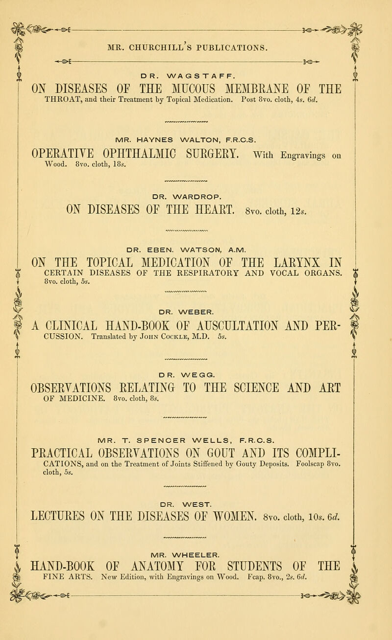 MR. CHURCHILL S PUBLICATIONS. HS>£- -J<S— D R. WA G S T A FF. ON DISEASES OF THE MUCOUS MEMBRANE OP THE THROAT, and their Treatment by Topical Medication. Post 8vo. cloth, 4s. 6d. MR. HAYNES WALTON, F.R.C.S. OPERATIYE OPHTHALMIC SURGERY. With Engravings on Wood. 8vo. cloth, 18s. DR. WARDROP. ON DISEASES OF THE HEART. 8vo. cloth, 12,. DR. EBEN. WATSON, A.M. ON THE TOPICAL MEDICATION OF THE LARYNX IN CERTAIN DISEASES OF THE RESPIRATORY AND VOCAL ORGANS. $ 8vo. cloth, 5s. DR. WEBER. **£ A CLINICAL HAND-BOOK OF AUSCULTATION AND PER- CUSSION. Translated by John Cockle, M.D. 5s. DR. WEGG. OBSERYATIONS RELATING TO THE SCIENCE AND ART OF MEDICINE. 8vo. cloth, 8s. MR. T. SPENCER WELLS, F.R.C.S. PRACTICAL OBSERYATIONS ON GOUT AND ITS COMPLI- CATIONS, and on the Treatment of Joints Stiffened by Gouty Deposits. Foolscap 8vo. cloth, 5s. DR. WEST. LECTURES ON THE DISEASES OF WOMEN. 8vo. cloth, 10.. ed. MR. WHEELER. HAND-BOOK OF ANATOMY FOR STUDENTS OF THE FINE ARTS. New Edition, with Engravings on Wood. Fcap. 8vo., 2s. 6d. *-©£- je-