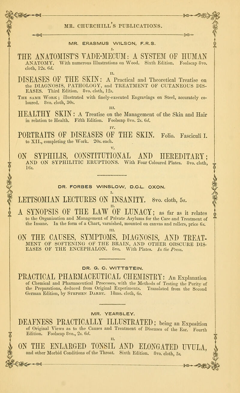 MR. ERASMUS WILSON, F.R.S. I. THE ANATOMIST'S YADE-MECUM: A SYSTEM OF HUMAN ANATOMY. With numerous Illustrations on Wood. Sixth Edition. Foolscap 8vo. cloth, 12s. 6d. ii. DISEASES OF THE SKIN: A Practical and Theoretical Treatise on the DIAGNOSIS, PATHOLOGY, and TREATMENT OF CUTANEOUS DIS- EASES. Third Edition. 8vo. cloth, 12s. The same Work ; illustrated with finely-executed Engravings on Steel, accurately co- loured. 8vo. cloth, 30s. in. HEALTHY SKIN : A Treatise on the Management of the Skin and Hair in relation to Health. Fifth Edition. Foolscap 8vo. 2s. 6d. IV. PORTRAITS OF DISEASES OF THE SKIN. Folio. Fasciculi I. to XII., completing the Work. 20s. each. v. ON SYPHILIS, CONSTITUTIONAL AND HEREDITARY; AND ON SYPHILITIC ERUPTIONS. With Four Coloured Plates. 8vo. cloth, r 16s. DR. FORBES WINSLOW, D.C.L. OXON. I. LETTSOMIAN LECTURES ON INSANITY. 8vo. cloth, 5,. | A SYNOPSIS OF THE LAW'OF LUNACY; as far as it relates I to the Organization and Management of Private Asylums for the Care and Treatment of ' the Insane. In the form of a Chart, varnished, mounted on canvas and rollers, price 6s. hi. ON THE CAUSES, SYMPTOMS, DIAGNOSIS, AND TREAT- MENT OF SOFTENING OF THE BRAIN, AND OTHER OBSCURE DIS- EASES OF THE ENCEPHALON. 8vo. With Plates. In the Press. DR. G. C. WITTSTEIN. PRACTICAL PHARMACEUTICAL CHEMISTRY: An Explanation of Chemical and Pharmaceutical Processes, with the Methods of Testing the Purity of the Preparations, deduced from Original Experiments. Translated from the Second German Edition, by Stephen Darby. 18mo. cloth, 6s. MR. YEARSLEY. DEAFNESS PRACTICALLY ILLUSTRATED; being an Exposition of Original Views as to the Causes and Treatment of Diseases of the Ear. Fourth Edition. Foolscap 8vo., 2s. 6d. ii. ON THE ENLARGED TONSIL AND ELONGATED UYULA, and other Morbid Conditions of the Throat. Sixth Edition. 8vo. cloth 5s. —©* —