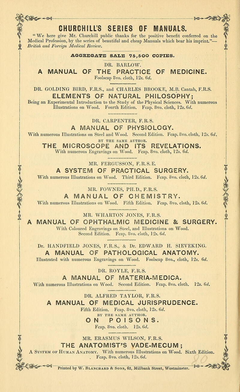 i^W^~^ -*©- CHURCHILL'S SERIES OF MANUALS.  We here give Mr. Churchill public thanks for the positive benefit conferred on the Medical Profession, by the series of beautiful and cheap Manuals which bear his imprint.— British and Foreign Medical Review. AGGSEGATE SALE 75,50© COPIES. DR. BARLOW. A MANUAL OF THE PRACTICE OF Foolscap 8vo. cloth, 12s. 6d. IEDICINE. DR. GOLDING BIRD, F.R.S., and CHARLES BROOKE, M.B. Cantab, F.R.S. ELEMENTS OF NATURAL PHILOSOPHY; Being an Experimental Introduction to the Study of the Physical Sciences. With numerous Illustrations on Wood. Fourth Edition. Fcap. 8vo. cloth, 12s. 6d. DR. CARPENTER, F.R.S. A MANUAL OF PHYSIOLOGY. With numerous Illustrations on Steel and Wood. Second Edition. Fcap. 8vo. cloth, 12s. 6d. BY THE SAME AUTHOR. THE MICROSCOPE AND ITS REVELATIONS. With numerous Engravings on Wood. Fcap. 8vo. cloth, 12s. 6d. MR. FERGUSSON, F.R.S.E. A SYSTEM OF PRACTICAL SURGERY. With numerous Illustrations on Wood. Third Edition. Fcap. 8vo. cloth, 12s. 6d. MR. FOWNES, PH.D., F.R.S. A MANUAL OF CHEMISTRY. With numerous Illustrations on Wood. Fifth Edition. Fcap. 8vo. cloth, 12s. 6d. MR. WHARTON JONES, F.R.S. UAL OF OPHTHALMIC MEDICINE & SURGERY. With Coloured Engravings on Steel, and Illustrations on Wood. Second Edition. Fcap. 8vo. cloth, 12s. 6d. Dr. HANDFIELD JONES, F.R.S., & Dr. EDWARD H. SIEVEKING. A MANUAL OF PATHOLOGICAL ANATOMY. Illustrated with numerous Engravings on Wood. Foolscap 8vo., cloth, 12s. 6d. DR. ROYLE, F.R.S. A MANUAL OF MATERIA-MEDICA. With numerous Illustrations on Wood. Second Edition. Fcap. 8vo. cloth. 12s. 6d. DR. ALFRED TAYLOR, F.R.S. A MANUAL OF MEDICAL JURISPRUDENCE. Fifth Edition. Fcap. 8vo. cloth, 12s. 6d. BY THE SAME AUTHOR. ON POISONS. Fcap. 8vo. cloth. 12s. 6d. MR. ERASMUS WILSON, F.R.S. THE ANATOMIST'S VADE-MECUM; A System of Human Anatomy. With numerous Illustrations on Wood. Sixth Edition. . Fcap. 8vo. cloth, 12s. 6d. -%m€^- * s>£ Printed by W. Blanchard & Sons, 62, Millbank Street, Westminster. 3S  ^W-r «