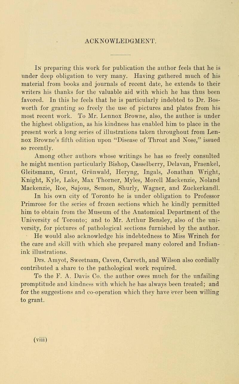 ACKNOWLEDGMENT. In preparing this work for publication the author feels that he is under deep obligation to very many. Having gathered much of his material from books and journals of recent date, he extends to their writers his thanks for the valuable aid with which he has thus been favored. In this he feels that he is particularly indebted to Dr. Bos- worth for granting so freely the use of pictures and plates from his most recent work. To Mr. Lennox Browne, also, the author is under the highest obligation, as his kindness has enabled him to place in the present work a long series of illustrations taken throughout from Len- nox Browne's fifth edition upon Disease of Throat and Nose, issued so recently. Among other authors whose writings he has so freely consulted he might mention particularly Bishop, Casselberry, Delavan, Fraenkel, Gleitsmann, Grant, Griinwald, Heryng, Ingals, Jonathan Wright, Knight, Kyle, Lake, Max Thorner, Myles, Morell Mackenzie, Noland Mackenzie, Koe, Sajous, Semon, Shurly, Wagner, and Zuckerkandl. In his own city of Toronto he is under obligation to Professor Primrose for the series of frozen sections which he kindly permitted him to obtain from the Museum of the Anatomical Department of the University of Toronto; and to Mr. Arthur Bensley, also of the uni- versity, for pictures of pathological sections furnished by the author. He would also acknowledge his indebtedness to Miss Wrinch for the care and skill with which she prepared many colored and Indian- ink illustrations. Drs. Amyot, Sweetnam, Caven, Carveth, and Wilson also cordially contributed a share to the pathological work required. To the F. A. Davis Co. the author owes much for the unfailing promptitude and kindness with which he has always been treated; and for the suggestions and co-operation which they have 'ever been willing to grant.