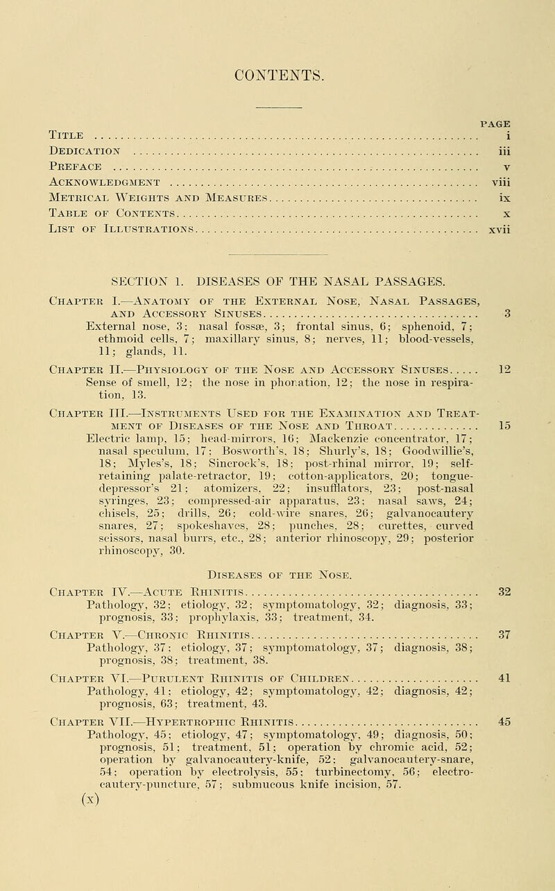 CONTENTS. PAGE Title i Dedication iii Preface v Acknowledgment viii Metrical Weights and Measures ix Table of Contents , x List of Illustrations xvii SECTION 1. DISEASES OF THE NASAL PASSAGES. Chapter I.—Anatomy of the External Nose, Nasal Passages, and Accessory Sinuses 3 External nose, 3; nasal fossae, 3; frontal sinus, 6; sphenoid, 7; ethmoid cells, 7; maxillary sinus, 8; nerves, 11; blood-vessels, 11; glands, 11. Chapter II.—Physiology of the Nose and Accessory Sinuses 12 Sense of smell, 12; the nose in phor.ation. 12; the nose in respira- tion, 13. Chapter III.—Instruments Used for the Examination and Treat- ment of Diseases of the Nose and Throat 15 Electric lamp, 15; head-mirrors, 16; Mackenzie concentrator, 17; nasal speculum, 17: Bosworth's, 18; Shurly's, 18; Goodwillie's, 18; Myles's, 18; Sincrock's. 18; post-rhinal mirror, 19; self- retaining palate-retractor, 19; cotton-applicators, 20; tongue- depressor's 21; atomizers, 22; insufflators, 23; post-nasal syringes, 23; compressed-air apparatus, 23: nasal saws, 24; chisels, 25; drills, 26; cold-wire snares, 26; galvanocautery snares, 27; spokeshaves. 28; punches, 28; curettes, curved scissors, nasal burrs, etc., 28; anterior rhinoscopy, 29; posterior rhinoscopy, 30. Diseases of the Nose. Chapter IV.—Acute Rhinitis 32 Pathology, 32; etiology, 32; symptomatology, 32; diagnosis, 33; prognosis, 33; prophylaxis, 33; treatment, 34. Chapter V.—Chronic Rhinitis 37 Pathology, 37: etiology, 37; symptomatology, 37; diagnosis, 38; prognosis, 38; treatment, 38. Chapter VI.—Purulent Rhinitis of Children 41 Pathology, 41; etiology, 42; symptomatology, 42; diagnosis, 42; prognosis, 63; treatment, 43. Chapter VII.—Hypertrophic Rhinitis 45 Pathology, 45; etiology, 47; symptomatology, 49; diagnosis, 50; prognosis, 51; treatment, 51; operation by chromic acid, 52; operation by galvanocautery-knife, 52: galvanocautery-snare, 54; operation by electrolysis, 55; turbinectomy, 56; electro- cautery-puncture. 57; submucous knife incision. 57.