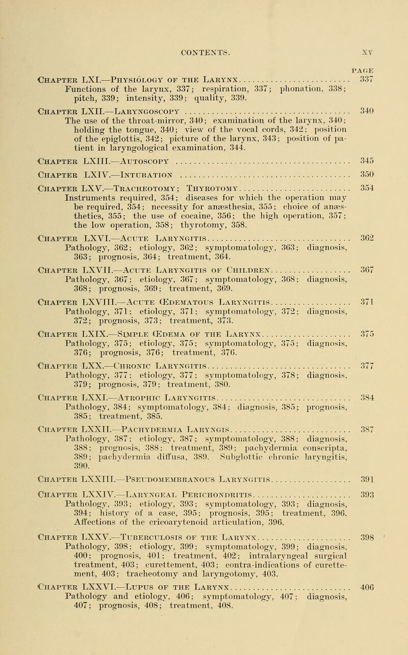 PAGE Chapter LXI.—Physiology of the Larynx 337 Functions of the larynx, 337; respiration, 337; phonation. 338; pitch, 339; intensity, 339; quality, 339. Chapter LXII.—Laryngoscopy 340 The use of the throat-mirror, 340; examination of the larynx. 340; holding the tongue, 340; view of the vocal cords, 342: position of the epiglottis, 342; picture of the larynx, 343; position of pa- tient in laryngological examination, 344. Chapter LXIII.—Atjtoscopy 345 Chapter LXIV.—Intubation 350 Chapter LXV.—Tracheotomy; Thyrotomy 354 Instruments required, 354; diseases for which the operation may be required, 354; necessity for anaesthesia, 355; choice of anaes- thetics, 355; the use of cocaine, 356; the high operation, 357; the low operation, 358; thyrotomy, 358. Chapter LXVI.—Acute Laryngitis 362 Pathology, 362; etiology, 362; symptomatology, 363; diagnosis, 363; prognosis, 364; treatment, 364. Chapter LXVII.—Acute Laryngitis of Children 367 Pathology, 367; etiology, 367; symptomatology, 368; diagnosis, 368; prognosis, 369; treatment, 369. Chapter LXVIII.—Acute (Edematous Laryngitis 371 Pathology, 371: etiology, 371; symptomatology, 372; diagnosis, 372; prognosis, 373; treatment, 373. Chapter LXIX.—Simple (Edema of the Larynx 375 Pathology, 375; etiology, 375; symptomatology, 375; diagnosis, 376; prognosis, 376; treatment, 376. Chapter LXX.—Chronic Laryngitis 377 Pathology, 377; etiology, 377; symptomatology, 378; diagnosis. 379; prognosis, 379; treatment, 380. Chapter LXXI.—Atrophic Laryngitis 384 Pathology, 384; symptomatology, 384; diagnosis. 385; prognosis, 385; treatment, 385. Chapter LXXII.—Pachydermia Laryngis 3S7 Pathology, 387: etiology, 387; symptomatology, 388; diagnosis, 388: prognosis, 388: treatment, 389; pachydermia conscripta, 389; pachydermia diffusa, 389. Subglottic chronic laryngitis, 390. Chapter LXXIII.—Pseudomembranous Laryngitis 391 Chapter LXXIV.—Laryngeal Perichondritis 393 Pathology, 393; etiology, 393; symptomatology, 393; diagnosis, 394; history of a case, 395; prognosis, 395; treatment, 396. Affections of the cricoarytenoid articulation, 396. Chapter LXXV.—Tuberculosis of the Larynx 398 Pathology, 398; etiology, 399; symptomatology. 399; diagnosis. 400; prognosis, 401; treatment, 402; intralaryngeal surgical treatment, 403; curettement, 403; contra-indications of curette- ment, 403; tracheotomy and laryngotomy, 403. Chapter LXXVI.—Lupus of the Larynx 406 Pathology and etiology, 406; symptomatology, 407; diagnosis, 407; prognosis, 408; treatment, 408.