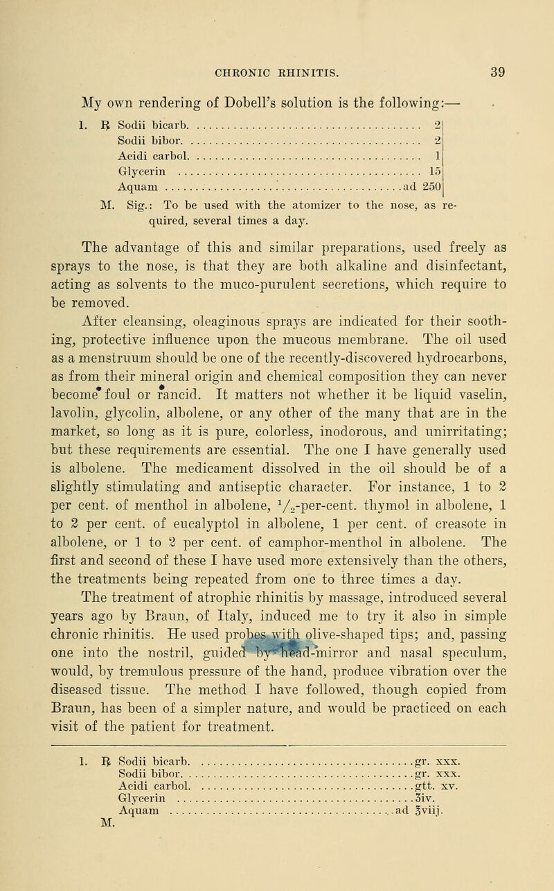 My own rendering of Dobell's solution is the following:— 1. IJ Sodii bicarb 2 Sodii bibor 2 Acidi carbol 1 Glycerin 15 Aquam ad 250 M. Sig.: To be used with the atomizer to the nose, as re- quired, several times a day. The advantage of this and similar preparations, used freely as sprays to the nose, is that they are both alkaline and disinfectant, acting as solvents to the muco-purulent secretions, which require to be removed. After cleansing, oleaginous sprays are indicated for their sooth- ing, protective influence upon the mucous membrane. The oil used as a menstruum should be one of the recently-discovered hydrocarbons, as from their mineral origin and chemical composition they can never become* foul or rancid. It matters not whether it be liquid vaselin, lavolin, glycolin, albolene, or any other of the many that are in the market, so long as it is pure, colorless, inodorous, and unirritating; but these requirements are essential. The one I have generally used is albolene. The medicament dissolved in the oil should be of a slightly stimulating and antiseptic character. For instance, 1 to 2 per cent, of menthol in albolene, 1/2-per-cent. thymol in albolene, 1 to 2 per cent, of eucalyptol in albolene, 1 per cent, of creasote in albolene, or 1 to 2 per cent, of camphor-menthol in albolene. The first and second of these I have used more extensively than the others, the treatments being repeated from one to three times a day. The treatment of atrophic rhinitis by massage, introduced several years ago by Braun, of Italy, induced me to try it also in simple chronic rhinitis. He used probes with olive-shaped tips; and, passing one into the nostril, guided ''oy'^hlad-miiTor and nasal speculum, would, by tremulous pressure of the hand, produce vibration over the diseased tissue. The method I have followed, though copied from Braun, has been of a simpler nature, and would be practiced on each visit of the patient for treatment. 1. R Sodii bicarb gr. xxx. Sodii bibor gr. xxx. Acidi carbol gtt. xv. Glycerin 3iv. Aquam ad §viij.