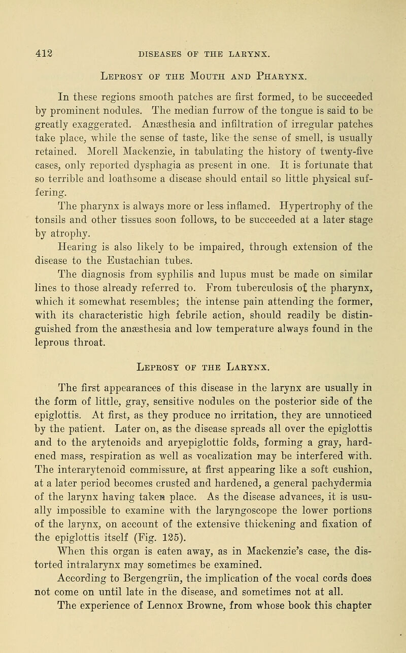 Leprosy oe the Mouth and Pharynx. In these regions smooth patches are first formed, to be succeeded by prominent nodules. The median furrow of the tongue is said to be greatly exaggerated. Anaesthesia and infiltration of irregular patches take place, while the sense of taste, like the sense of smell, is usually retained. Morell Mackenzie, in tabulating the history of twenty-five cases, only reported dysphagia as present in one. It is fortunate that so terrible and loathsome a disease should entail so little physical suf- fering. The pharynx is always more or less inflamed. Hypertrophy of the tonsils and other tissues soon follows, to be succeeded at a later stage by atrophy. Hearing is also likely to be impaired, through extension of the disease to the Eustachian tubes. The diagnosis from syphilis and lupus must be made on similar lines to those already referred to. From tuberculosis of the pharynx, which it somewhat resembles; the intense pain attending the former, with its characteristic high febrile action, should readily be distin- guished from the anaesthesia and low temperature always found in the leprous throat. Leprosy of the Larynx. The first appearances of this disease in the larynx are usually in the form of little, gray, sensitive nodules on the posterior side of the epiglottis. At first, as they produce no irritation, they are unnoticed by the patient. Later on, as the disease spreads all over the epiglottis and to the arytenoids and aryepiglottic folds, forming a gray, hard- ened mass, respiration as well as vocalization may be interfered with. The interarytenoid commissure, at first appearing like a soft cushion, at a later period becomes crusted and hardened, a general pachydermia of the larynx having taken place. As the disease advances, it is usu- ally impossible to examine with the laryngoscope the lower portions of the larynx, on account of the extensive thickening and fixation of the epiglottis itself (Fig. 125). When this organ is eaten away, as in Mackenzie's case, the dis- torted intralarynx may sometimes be examined. According to Bergengriin, the implication of the vocal cords does not come on until late in the disease, and sometimes not at all. The experience of Lennox Browne, from whose book this chapter