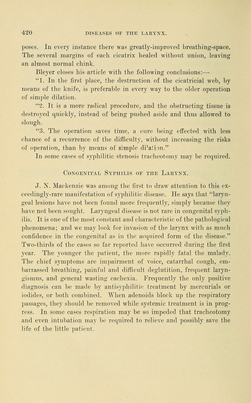 poses. In every instance there was greatly-improved breathing-space. The several margins of each cicatrix healed without union, leaving an almost normal chink. Bleyer closes his article with the following conclusions:—■ 1. In the first place, the destruction of the cicatricial web, by means of the knife, is preferable in every way to the older operation of simple dilation. 2. It is a more radical procedure, and the obstructing tissue is destroyed quickly, instead of being pushed aside and thus allowed to slough. 3. The operation saves time, a cure being effected with less chance of a recurrence of the difficulty, without increasing the risks of operation, than by means of simple diction. In some cases of syphilitic stenosis tracheotomy may be required. Congenital Syphilis of the Larynx. J. N. Mackenzie was among the first to draw attention to this ex- ceedingly-rare manifestation of syphilitic disease. He says that laryn- geal lesions have not been found more frequently, simply because they have not been sought. Laryngeal disease is not rare in congenital syph- ilis. It is one of the most constant and characteristic of the pathological phenomena; and we may look for invasion of the larynx with as much confidence in the congenital as in the acquired form of the disease. Two-thirds of the cases so far reported have occurred during the first year. The younger the patient, the more rapidly fatal the malady. The chief symptoms are impairment of voice, catarrhal cough, em- barrassed breathing, painful and difficult deglutition, frequent laryn- gismus, and general wasting cachexia. Frequently the only positive diagnosis can be made by antisyphilitic treatment by mercurials or iodides, or both combined. When adenoids block up the respiratory passages, they should be removed while systemic treatment is in prog- ress. In some cases respiration may be so impeded that tracheotomy and even intubation may be required to relieve and possibly save the life of the little patient.