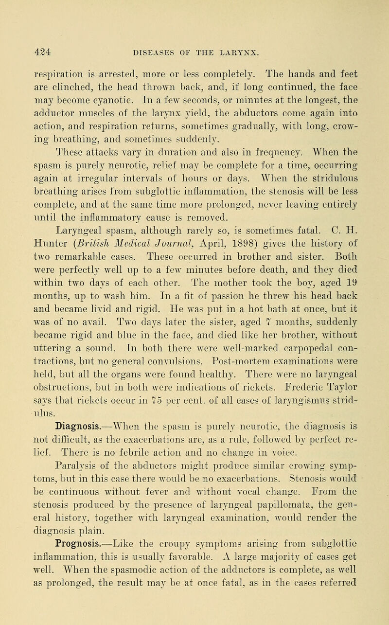 respiration is arrested, more or less completely. The hands and feet are clinched, the head thrown hack, and, if long continued, the face may become cyanotic. In a few seconds, or minutes at the longest, the adductor muscles of the larynx yield, the abductors come again into action, and respiration returns, sometimes gradually, with long, crow- ing breathing, and sometimes suddenly. These attacks vary in duration and also in frequency. When the spasm is purely neurotic, relief may be complete for a time, occurring again at irregular intervals of hours or days. When the striclulous breathing arises from subglottic inflammation, the stenosis will be less complete, and at the same time more prolonged, never leaving entirely until the inflammatory cause is removed. Laryngeal spasm, although rarely so, is sometimes fatal. C. H. Hunter (British Medical Journal, April, 1898) gives the history of two remarkable cases. These occurred in brother and sister. Both were perfectly well up to a few minutes before death, and they died within two days of each other. The mother took the boy, aged 19 months, up to wash him. In a fit of passion he threw his head back and became livid and rigid. He Avas put in a hot bath at once, but it was of no avail. Two days later the sister, aged 7 months, suddenly became rigid and blue in the face, and died like her brother, without uttering a sound. In both there were well-marked carpopedal con- tractions, but no general convulsions. Post-mortem examinations were held, but all the organs were found healthy. There were no laryngeal obstructions, but in both were indications of rickets. Frederic Taylor says that rickets occur in 75 per cent, of all cases of laryngismus strid- ulus. Diagnosis.—When the spasm is purely neurotic, the diagnosis is not difficult, as the exacerbations are, as a rule, followed by perfect re- lief. There is no febrile action and no change in voice. Paralysis of the abductors might produce similar crowing symp- toms, but in this case there would be no exacerbations. Stenosis would be continuous without fever and without vocal change. From the stenosis produced by the presence of laryngeal papillomata, the gen- eral history, together with laryngeal examination, would render the diagnosis plain. Prognosis.-—Like the croupy symptoms arising from subglottic inflammation, this is usually favorable. A large majority of cases get well. When the spasmodic action of the adductors is complete, as well as prolonged, the result ma3r be at once fatal, as in the cases referred