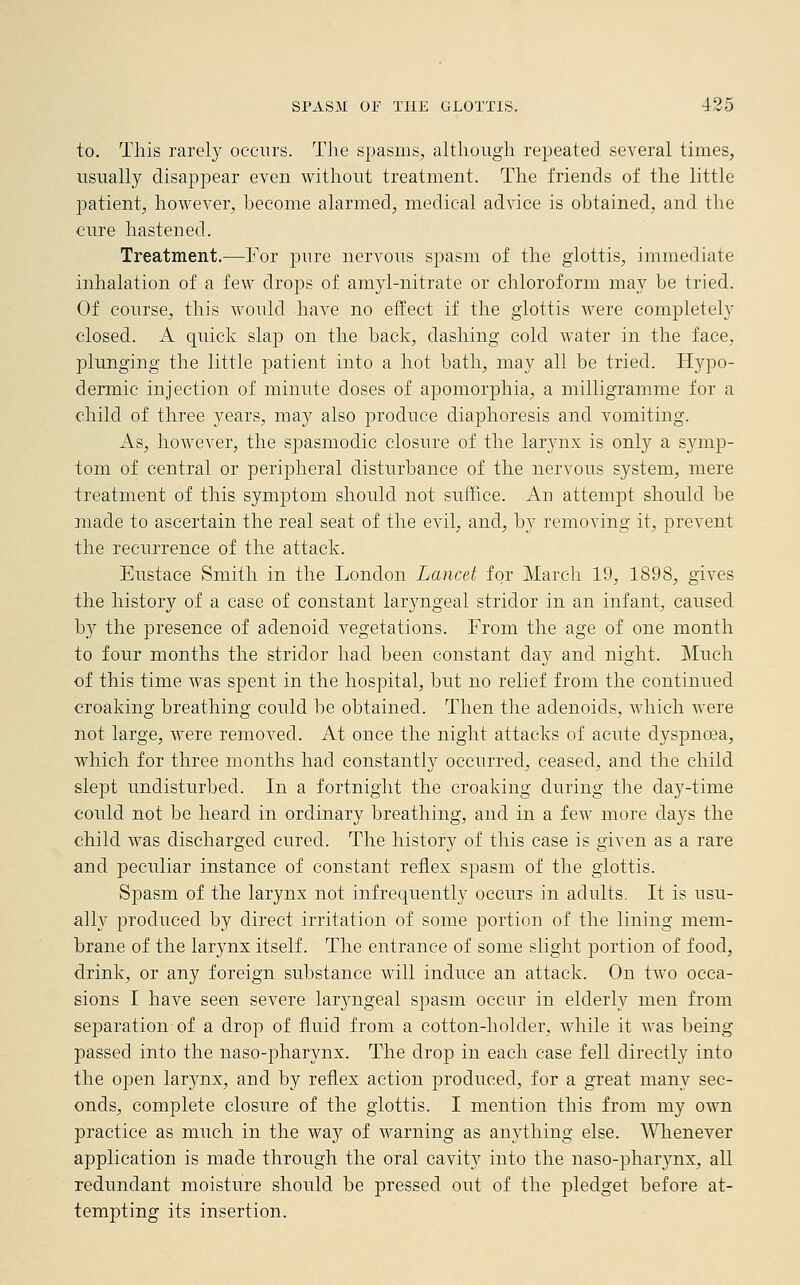 to. This rarely occurs. The spasms, although repeated several times, usually disappear even without treatment. The friends of the little patient, however, become alarmed, medical advice is obtained, and the cure hastened. Treatment.—Tor pure nervous spasm of the glottis, immediate inhalation of a few drops of amyl-nitrate or chloroform may be tried. Of course, this would have no effect if the glottis were completely closed. A quick slap on the back, dashing cold water in the face, plunging the little patient into a hot bath, may all be tried. Hypo- dermic injection of minute doses of apomorphia, a milligramme for a child of three years, may also produce diaphoresis and vomiting. As, however, the spasmodic closure of the larynx is only a symp- tom of central or peripheral disturbance of the nervous system, mere treatment of this symptom should not suffice. An attempt should be made to ascertain the real seat of the evil, and, by removing it, prevent the recurrence of the attack. Eustace Smith in the London Lancet for March 19, 1898, gives the history of a case of constant laryngeal stridor in an infant, caused hj the presence of adenoid vegetations. From the age of one month to four months the stridor had been constant day and night. Much of this time was spent in the hospital, but no relief from the continued croaking breathing could be obtained. Then the adenoids, which were not large, were removed. At once the night attacks of acute dyspnoea, which for three months had constantly occurred, ceased, and the child slept undisturbed. In a fortnight the croaking during the day-time could not be heard in ordinary breathing, and in a few more clays the child was discharged cured. The history of this case is given as a rare and peculiar instance of constant reflex spasm of the glottis. Spasm of the larynx not infrequently occurs in adults. It is usu- ally produced by direct irritation of some portion of the lining mem- brane of the larynx itself. The entrance of some slight portion of food, drink, or any foreign substance will induce an attack. On two occa- sions I have seen severe laryngeal spasm occur in elderly men from separation of a drop of fluid from a cotton-holder, while it was being passed into the naso-pharynx. The drop in each case fell directly into the open larynx, and by reflex action produced, for a great many sec- onds, complete closure of the glottis. I mention this from my own practice as much in the way of warning as anything else. Whenever application is made through the oral cavity into the naso-pharynx, all redundant moisture should be pressed out of the pledget before at- tempting its insertion.