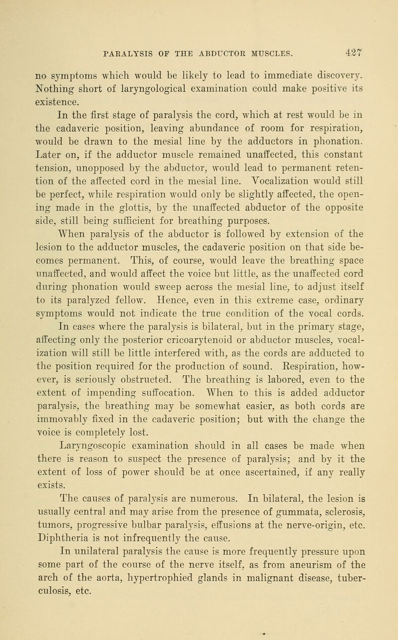 no symptoms which would be likely to lead to immediate discovery. Nothing short of laryngological examination could make positive its existence. In the first stage of paralysis the cord, which at rest would be in the cadaveric position, leaving abundance of room for respiration, would be drawn to the mesial line by the adductors in phonation. Later on, if the adductor muscle remained unaffected, this constant tension, unopposed by the abductor, would lead to permanent reten- tion of the affected cord in the mesial line. Vocalization would still be perfect, while respiration would only be slightly affected, the open- ing made in the glottis, by the unaffected abductor of the opposite side, still being sufficient for breathing purposes. When paralysis of the abductor is followed by extension of the lesion to the adductor muscles, the cadaveric position on that side be- comes permanent. This, of course, would leave the breathing space unaffected, and would affect the voice but little, as the unaffected cord during phonation would sweep across the mesial line, to adjust itself to its paralyzed fellow. Hence, even in this extreme case, ordinary symptoms would not indicate the true condition of the vocal cords. In cases where the paralysis is bilateral, but in the primary stage, affecting only the posterior cricoarytenoid or abductor muscles, vocal- ization will still be little interfered with, as the cords are adducted to the position required for the production of sound. Eespiration, how- ever, is seriously obstructed. The breathing is labored, even to the extent of impending suffocation. When to this is added adductor paralysis, the breathing may be somewhat easier, as both cords are immovably fixed in the cadaveric position; but with the change the voice is completely lost. La^ngoscopic examination should in all cases be made when there is reason to suspect the presence of paralysis; and by it the extent of loss of power should be at once ascertained, if any really exists. The causes of paralysis are numerous. In bilateral, the lesion is usually central and may arise from the presence of gummata, sclerosis, tumors, progressive bulbar paralysis, effusions at the nerve-origin, etc. Diphtheria is not infrequently the cause. In unilateral paralysis the cause is more frequently pressure upon some part of the course of the nerve itself, as from aneurism of the arch of the aorta, hypertrophied glands in malignant disease, tuber- culosis, etc.