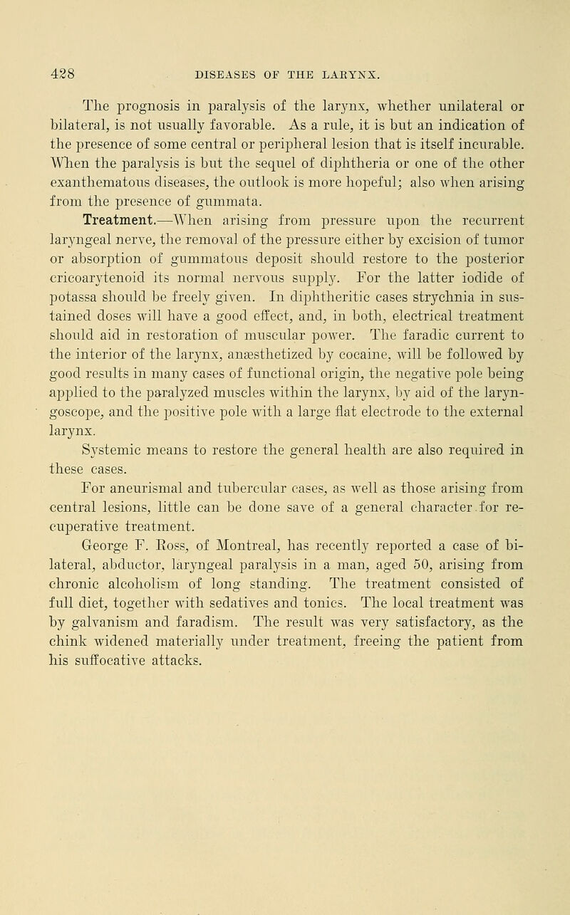 The prognosis in paralysis of the larynx, whether unilateral or bilateral, is not usually favorable. As a rule, it is but an indication of the presence of some central or peripheral lesion that is itself incurable. When the paralysis is but the sequel of diphtheria or one of the other exanthematous diseases, the outlook is more hopeful; also when arising from the presence of gummata. Treatment.—When arising from pressure upon the recurrent laryngeal nerve, the removal of the pressure either by excision of tumor or absorption of gummatous deposit should restore to the posterior cricoarytenoid its normal nervous supply. For the latter iodide of potassa should be freely given. In diphtheritic cases strychnia in sus- tained doses will have a good effect, and, in both, electrical treatment should aid in restoration of muscular power. The faradic current to the interior of the larynx, anaesthetized by cocaine, will be followed by good results in many cases of functional origin, the negative pole being applied to the paralyzed muscles within the larynx, by aid of the laryn- goscope, and the positive pole with a large flat electrode to the external larynx. Systemic means to restore the general health are also required in these cases. For aneurismal and tubercular cases, as well as those arising from central lesions, little can be done save of a general character.for re- cuperative treatment. George F. Ross, of Montreal, has recently reported a case of bi- lateral, abductor, laryngeal paralysis in a man, aged 50, arising from chronic alcoholism of long standing. The treatment consisted of full diet, together with sedatives and tonics. The local treatment was by galvanism and faradism. The result was very satisfactory, as the chink widened materially under treatment, freeing the patient from his suffocative attacks.