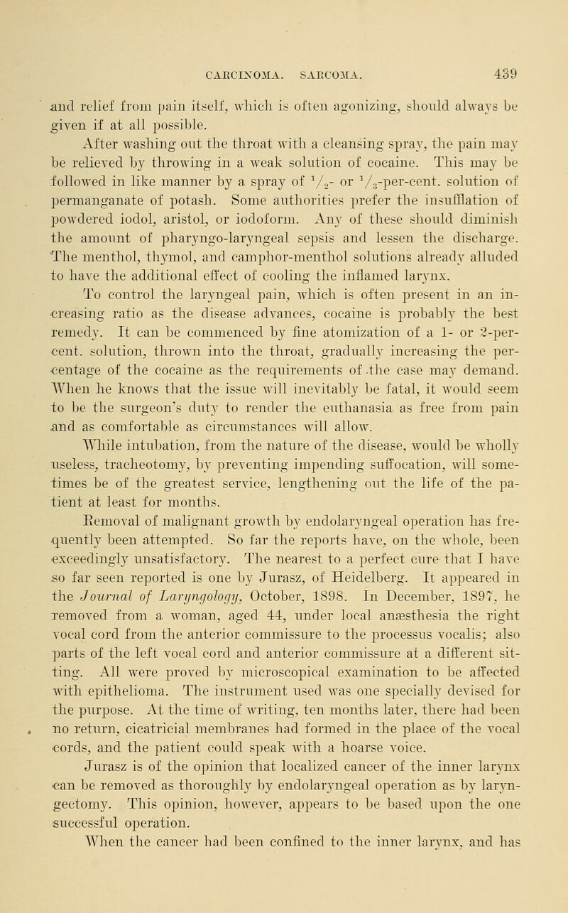 and relief from pain itself, which is often agonizing, should always be given if at all possible. After washing out the throat with a cleansing spray, the pain may be relieved by throwing in a weak solution of cocaine. This may be followed in like manner by a spray of 1/2- or V3-per-cent. solution of permanganate of potash. Some authorities prefer the insufflation of powdered iodol, aristol, or iodoform. Any of these should diminish the amount of pharyngo-laryngeal sepsis and lessen the discharge. The menthol, thymol, and camphor-menthol solutions already alluded to have the additional effect of cooling the inflamed larynx. To control the laryngeal pain, which is often present in an in- creasing ratio as the disease advances, cocaine is probably the best remedy. It can be commenced by fine atomization of a 1- or 2-per- cent, solution, thrown into the throat, gradually increasing the per- centage of the cocaine as the requirements of .the case may demand. When he knows that the issue will inevitably be fatal, it would seem to be the surgeon's duty to render the euthanasia as free from pain and as comfortable as circumstances will allow. While intubation, from the nature of the disease, would be wholly useless, tracheotomy, by preventing impending suffocation, will some- times be of the greatest service, lengthening out the life of the pa- tient at least for months. Eemoval of malignant growth by endolaryngeal operation has fre- quently been attempted. So far the reports have, on the whole, been exceedingly unsatisfactor}^. The nearest to a perfect cure that I have so far seen reported is one by Jurasz, of Heidelberg. It appeared in the Journal of Laryngology, October, 1898. In December, 1897, he removed from a woman, aged 44, under local anaesthesia the right vocal cord from the anterior commissure to the processus vocalis; also parts of the left vocal cord and anterior commissure at a different sit- ting. All Avere proved by microscopical examination to be affected with epithelioma. The instrument used was one specialty devised for the purpose. At the time of writing, ten months later, there had been no return, cicatricial membranes had formed in the place of the vocal cords, and the patient could speak with a hoarse voice. Jurasz is of the opinion that localized cancer of the inner larynx can be removed as thoroughly by endolaryngeal operation as by laryn- gectomy. This opinion, however, appears to be based upon the one successful operation. When the cancer had been confined to the inner larvnx, and has