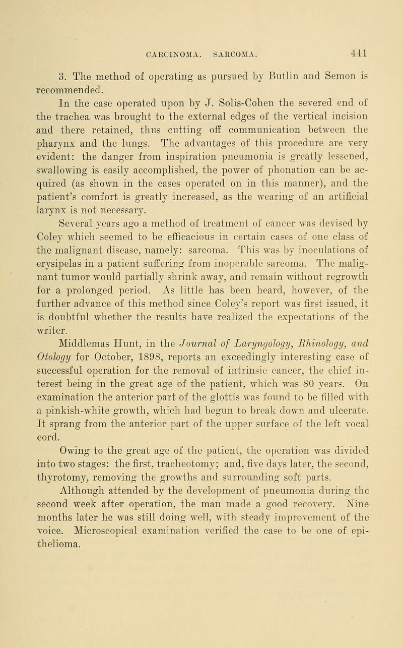 3. The method of operating as pursued by Butlin and Semon is recommended. In the case operated upon by J. Solis-Cohen the severed end of the trachea was brought to the external edges of the vertical incision and there retained, thus cutting off communication between the pharynx and the lungs. The advantages of this procedure are very evident: the danger from inspiration pneumonia is greatly lessened, swallowing is easily accomplished, the power of phonation can be ac- quired (as shown in the cases operated on in this manner), and the patient's comfort is greatly increased, as the wearing of an artificial larynx is not necessary. Several years ago a method of treatment of cancer was devised by Coley which seemed to be efficacious in certain cases of one class of the malignant disease, namely: sarcoma. This was by inoculations of erysipelas in a patient suffering from inoperable sarcoma. The malig- nant tumor would partially shrink away, and remain without regrowth for a prolonged period. As little has been heard, however, of the further advance of this method since Coley's report was first issued, it is doubtful whether the results have realized the expectations of the writer. Middlemas Hunt, in the Journal of Laryngology, Bhinology, and Otology for October, 1898, reports an exceedingly interesting case of successful operation for the removal of intrinsic cancer, the chief in- terest being in the great age of the patient, which was 80 years. On examination the anterior part of the glottis was found to be filled with a pinkish-white growth, which had begun to break down and ulcerate. It sprang from the anterior part of the upper surface of the left vocal cord. Owing to the great age of the patient, the operation was divided into two stages: the first, tracheotomy; and, five days later, the second, thyrotomy, removing the growths and surrounding soft parts. Although attended by the development of pneumonia during the second week after operation, the man made a good recovery. Mne months later he was still doing well, with steady improvement of the voice. Microscopical examination verified the case to be one of epi- thelioma.