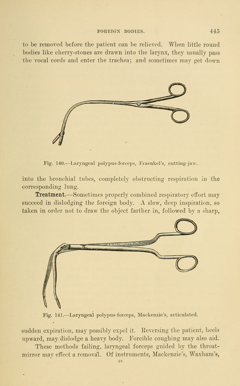 to be removed before the patient can be relieved. When little round bodies like cherry-stones are drawn into the larynx, they usually pass the vocal cords and enter the trachea; and sometimes may get down Fig. 140.—Laryngeal polypus-forceps, Fraenkel's, cutting-jaw. into the bronchial tubes, completely obstructing respiration in the corresponding lung. Treatment.—Sometimes properly combined respiratory effort may succeed in dislodging the foreign body. A slow, deep inspiration, so taken in order not to draw the object farther in, followed by a sharp, Fig. 141.—Laryngeal polypus-forceps, Mackenzie's, articulated. sudden expiration, may possibly expel it. Eeversing the patient, heels upward, may dislodge a heavy body. Forcible coughing may also aid. These methods failing, laryngeal forceps guided by the throat- mirror may effect a removal. Of instruments, Mackenzie's, Waxham's,