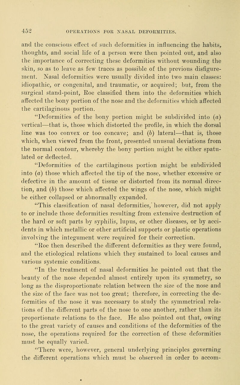 and the conscious effect of such deformities in influencing the habits, thoughts, and social life of a person were then pointed out, and also the importance of correcting these deformities without wounding the skin, so as to leave as few traces as possible of the previous disfigure- ment. Nasal deformities were usually divided into two main classes: idiopathic, or congenital, and traumatic, or acquired; but, from the surgical stand-point, Eoe classified them into the deformities which affected the bony portion of the nose and the deformities which affected the cartilaginous portion. Deformities of the bony portion might be subdivided into (a) vertical—that is, those which distorted the profile, in which the dorsal line was too convex or too concave; and (b) lateral—that is, those which, when viewed from the front, presented unusual deviations from the normal contour, whereby the bony portion might be either spatu- lated or deflected. Deformities of the cartilaginous portion might be subdivided into (a) those which affected the tip of the nose, whether excessive or defective in the amount of tissue or distorted from its normal direc- tion, and (b) those which affected the wings of the nose, which might be either collapsed or abnormally expanded. This classification of nasal deformities,' however, did not apply to or include those deformities resulting from extensive destruction of the hard or soft parts by syphilis, lupus, or other diseases, or by acci- dents in which metallic or other artificial supports or plastic operations involving the integument were required for their correction. Eoe then described the different deformities as they were found, and the etiological relations which they sustained to local causes and various systemic conditions. In the treatment of nasal deformities he pointed out that the beauty of the nose depended almost entirely upon its symmetry, so long as the disproportionate relation between the size of the nose and the size of the face was not too great; therefore, in correcting the de- formities of the nose it was necessary to study the symmetrical rela- tions of the different parts of the nose to one another, rather than its proportionate relations to the face. He also pointed out that, owing to the great variety of causes and conditions of the deformities of the nose, the operations required for the correction of these deformities must be equally varied. There were, however, general underlying principles governing the different operations which must be observed in order to accom-