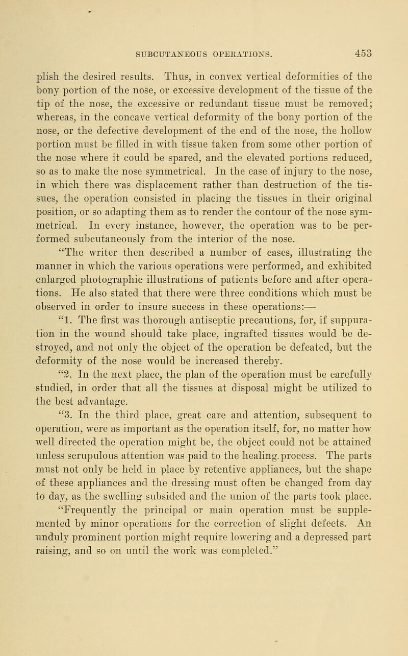 plish the desired results. Thus, in convex vertical deformities of the hony portion of the nose, or excessive development of the tissue of the tip of the nose, the excessive or redundant tissue must he removed; whereas, in the concave vertical deformity of the bony portion of the nose, or the defective development of the end of the nose, the hollow portion must be filled in with tissue taken from some other portion of the nose where it could be spared, and the elevated portions reduced, so as to make the nose symmetrical. In the case of injury to the nose, in which there was displacement rather than destruction of the tis- sues, the operation consisted in placing the tissues in their original position, or so adapting them as to render the contour of the nose sym- metrical. In every instance, however, the operation was to be per- formed subcutaneously from the interior of the nose. The writer then described a number of cases, illustrating the manner in which the various operations were performed, and exhibited enlarged photographic illustrations of patients before and after opera- tions. He also stated that there were three conditions which must be observed in order to insure success in these operations:— 1. The first was thorough antiseptic precautions, for, if suppura- tion in the wound should take place, ingrafted tissues would be de- stroyed, and not only the object of the operation be defeated, but the deformity of the nose would be increased thereby. 2. In the next place, the plan of the operation must be carefully studied, in order that all the tissues at disposal might be utilized to the best advantage. 3. In the third place, great care and attention, subsequent to operation, were as important as the operation itself, for, no matter how well directed the operation might be, the object could not be attained unless scrupulous attention was paid to the healing, process. The parts must not only be held in place by retentive appliances, but the shape of these appliances and the dressing must often be changed from day to day, as the swelling subsided and the union of the parts took place. Frequently the principal or main operation must be supple- mented by minor operations for the correction of slight defects. An unduly prominent portion might require lowering and a depressed part raising, and so on until the work was completed.