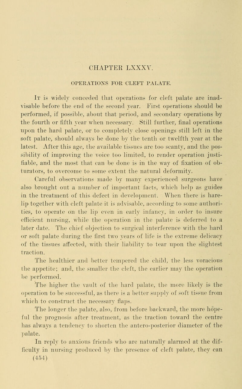 OPERATIONS FOR CLEFT PALATE. It is widely conceded that operations for cleft palate are inad- visable before the end of the second year. First operations should be performed, if possible, about that period, and secondary operations by the fourth or fifth }rear when necessary. Still further, final operations upon the hard palate, or to completely close openings still left in the soft palate, should always be done by the tenth or twelfth year at the latest. After this age, the available tissues are too scanty, and the pos- sibility of improving the voice too limited, to render operation justi- fiable, and the most that can be done is in the way of fixation of ob- turators, to overcome to some extent the natural deformity. Careful observations made by many experienced surgeons have also brought out a number of important facts, which help as guides in the treatment of this defect in development. When there is hare- lip together with cleft palate it is advisable, according to some authori- ties, to operate on the lip even in early infanc3r, in order to insure efficient nursing, while the operation in the palate is deferred to a later date. The chief objection to surgical interference with the hard or soft palate during the first two years of life is the extreme delicacy of the tissues affected, with their liability to tear upon the slightest traction. The healthier and better tempered the child, the less voracious the appetite; and, the smaller the cleft, the earlier may the operation be performed. The higher the vault of the hard palate, the more likely is the operation to be successful, as there is a better supply of soft tissue from which to construct the necessary flaps. The longer the palate, also, from before backward, the more hope- ful the prognosis after treatment, as the traction toward the centre has always a tendency to shorten the antero-posterior diameter of the palate. In rejDly to anxious friends who are naturally alarmed at the dif- ficulty in nursing produced by the presence of cleft palate, they can