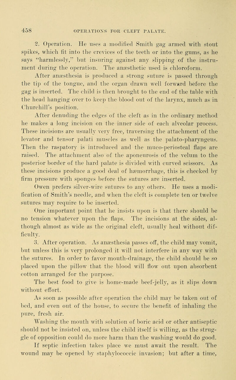 2. Operation. He uses a modified Smith gag armed with stout spikes, which fit into the crevices of the teeth or into the gums, as he says harmlessly, but insuring against any slipping of the instru- ment during the operation. The anaesthetic used is chloroform. After anaesthesia is produced a strong suture is passed through the tip of the tongue, and the organ drawn well forward before the gag is inserted. The child is then brought to the end of the table with the head hanging over to keep the blood out of the larynx, much as in Churchill's position. After denuding the edges of the cleft as in the ordinary method he makes a long incision on the inner side of each alveolar process. These incisions are usually very free, traversing the attachment of the levator and tensor palati muscles as well as the palato-pharyngeus. Then the raspatory is introduced and the muco-periosteal flaps are raised. The attachment also of the aponeurosis of the velum to the posterior border of the hard palate is divided with curved scissors. As these incisions produce a good deal of haBmorrhage, this is checked by firm pressure with sponges before the sutures are inserted. Owen prefers silver-wire sutures to any others. He uses a modi- fication of Smith's needle, and when the cleft is complete ten or twelve sutures may require to be inserted. One important point that he insists upon is that there should be no tension whatever upon the flaps. The incisions at the sides, al- though almost as wide as the original cleft, usually heal without dif- ficulty. 3. After operation. As anaesthesia passes off, the child may vomit, but unless this is very prolonged it will not interfere in any way with the sutures. In order to favor mouth-drainage, the child should be so placed upon the pillow that the blood will flow out upon absorbent cotton arranged for the purpose. The best food to give is home-made beef-jelly, as it slips down without effort. As soon as possible after operation the child may be taken out of bed, and even out of the house, to secure the benefit of inhaling the pure, fresh air. Washing the mouth with solution of boric acid or other antiseptic should not be insisted on, unless the child itself is willing, as the strug- gle of opposition could do more harm than the washing would do good. If septic infection takes place we must await the result. The wound may be opened by staplrylococcic invasion; but after a time,