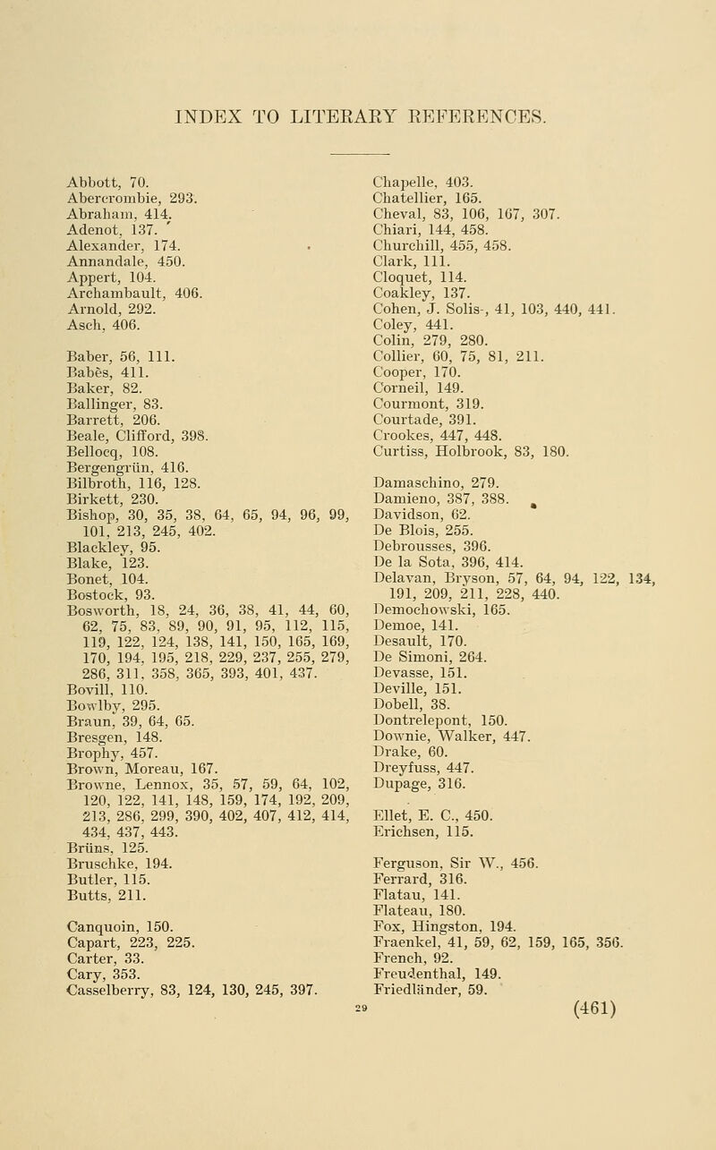 INDEX TO LITERARY REFERENCES. Abbott, 70. Abercrombie, 293. Abraham, 414. Adenot, 137. Alexander, 174. Annandale, 450. Appert, 104. Archambault, 406. Arnold, 292. Asch, 406. Baber, 56, 111. Babes, 411. Baker, 82. Ballinger, 83. Barrett, 206. Beale, Clifford, 398. Bellocq, 108. Bergengriin, 416. Bilbroth, 116, 128. Birkett, 230. Bishop, 30, 35, 38, 64, 65, 94, 96, 99, 101, 213, 245, 402. Blackley, 95. Blake, 123. Bonet, 104. Bostock, 93. Bosworth, 18, 24, 36, 38, 41, 44, 60, 62, 75, 83, 89, 90, 91, 95, 112, 115, 119, 122, 124, 138, 141, 150, 165, 169, 170, 194, 195, 218, 229, 237, 255, 279, 286, 311, 358, 365, 393, 401, 437. Bovill, 110. Bowlby, 295. Braun, 39, 64, 65. Bresgen, 148. Brophy, 457. Brown, Moreau, 167. Browne, Lennox, 35, 57, 59, 64, 102, 120, 122, 141, 148, 159, 174, 192, 209, 213, 286, 299, 390, 402, 407, 412, 414, 434, 437, 443. Briins, 125. Bruschke, 194. Butler, 115. Butts, 211. Canquoin, 150. Capart, 223, 225. Carter, 33. Cary, 353. Casselberry, 83, 124, 130, 245, 397. Chapelle, 403. Chatellier, 165. Cheval, 83, 106, 167, 307. Chiari, 144, 458. Churchill, 455, 458. Clark, 111. Cloquet, 114. Coakley, 137. Cohen, J. Solis-, 41, 103, 440, 441. Coley, 441. Colin, 279, 280. Collier, 60, 75, 81, 211. Cooper, 170. Corneil, 149. Courmont, 319. Courtade, 391. Crookes, 447, 448. Curtiss, Holbrook, 83, 180. Damasehino, 279. Damieno, 387, 388. % Davidson, 62. De Blois, 255. Debrousses, 396. De la Sota, 396, 414. Delavan, Bryson, 57, 64, 94, 122, 134, 191, 209, 211, 228, 440. Demochowski, 165. Demoe, 141. Desault, 170. De Simoni, 264. Devasse, 151. Deville, 151. Dobell, 38. Dontrelepont, 150. Downie, Walker, 447. Drake, 60. Dreyfuss, 447. Dupage, 316. Ellet, E. C, 450. Erichsen, 115. Ferguson, Sir W., 456. Ferrard, 316. Flatau, 141. Flateau, 180. Fox, Hingston, 194. Fraenkel, 41, 59, 62, 159, 165, 356. French, 92. Freu^enthal, 149. Friedlander, 59.