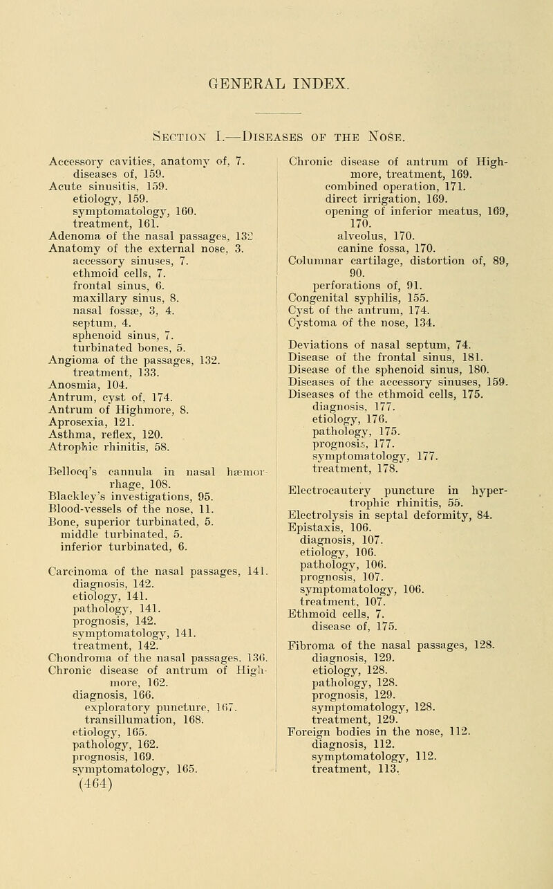 GENEEAL INDEX. Section I.—Diseases of the Nose. Accessory cavities, anatomy of, 7. diseases of, 159. Acute sinusitis, 159. etiology, 159. symptomatology, 160. treatment, 161. Adenoma of the nasal passages, 13C Anatomy of the external nose, 3. accessory sinuses, 7. ethmoid cells, 7. frontal sinus, 6. maxillary sinus, 8. nasal fossae, 3, 4. septum, 4. sphenoid sinus, 7. turbinated bones, 5. Angioma of the passages, 132. treatment, 133. Anosmia, 104. Antrum, cyst of, 174. Antrum of Highmore, 8. Aprosexia, 121. Asthma, reflex, 120. Atrophic rhinitis, 58. Belloeq's cannula in nasal haemor- rhage, 108. Blackley's investigations, 95. Blood-vessels of the nose, 11. Bone, superior turbinated, 5. middle turbinated, 5. inferior turbinated, 6. Carcinoma of the nasal passages, 141. diagnosis, 142. etiology, 141. pathology, 141. prognosis, 142. symptomatology, 141. treatment, 142. Chondroma of the nasal passages. 136. Chronic disease of antrum of High- more, 162. diagnosis, 166. exploratory puncture, lt>7. transillumation, 168. etiology, 165. pathology, 162. prognosis, 169. svmptomatology, 165. (464) Chronic disease of antrum of High- more, treatment, 169. combined operation, 171. direct irrigation, 169. opening of inferior meatus, 169, 170. alveolus, 170. canine fossa, 170. Columnar cartilage, distortion of, 89, 90. perforations of, 91. Congenital syphilis, 155. Cyst of the antrum, 174. Cystoma of the nose, 134. Deviations of nasal septum, 74. Disease of the frontal sinus, 181. Disease of the sphenoid sinus, 180. Diseases of the accessory sinuses, 159. Diseases of the ethmoid cells, 175. diagnosis, 177. etiology, 176. pathology, 175. prognosis, 177. symptomatology, 177. treatment, 178. Electrocautery puncture in hyper- trophic rhinitis, 55. Electrolysis in septal deformity, 84. Epistaxis, 106. diagnosis, 107. etiology, 106. pathology, 106. prognosis, 107. symptomatology, 106. treatment, 107. Ethmoid cells, 7. disease of, 175. Fibroma of the nasal passages, 128. diagnosis, 129. etiology, 128. pathology, 128. prognosis, 129. symptomatology, 128. treatment, 129. Foreign bodies in the nose, 112. diagnosis, 112. symptomatology, 112. treatment, 113.