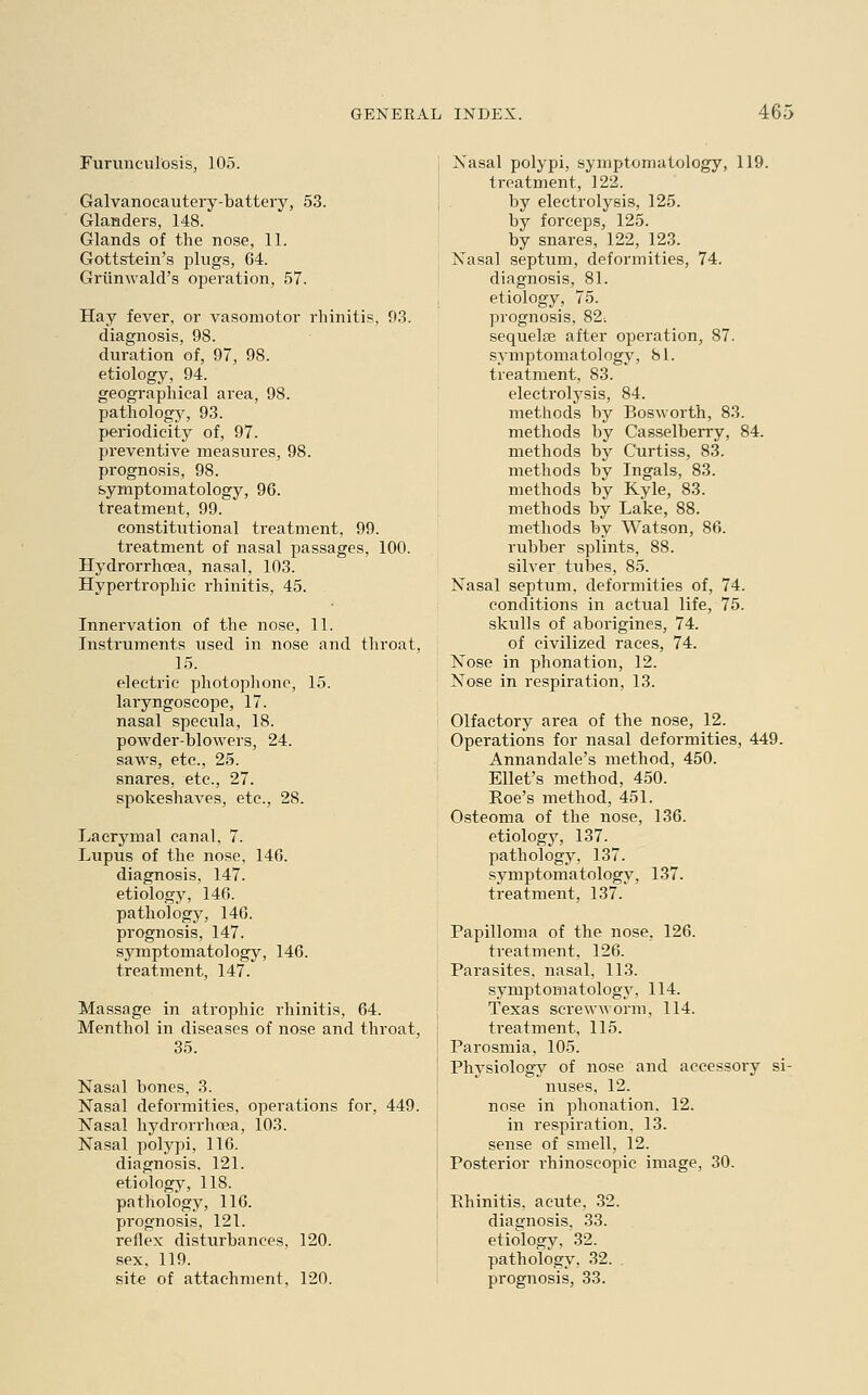 Furuneulosis, 105. Galvanocautery-battery, 53. Glanders, 148. Glands of the nose, 11. Gottstein's plugs, 64. Griinwald's operation, 57. Hay fever, or vasomotor rhinitis, 93. diagnosis, 98. duration of, 97, 98. etiology, 94. geographical area, 98. pathology, 93. periodicity of, 97. preventive measures, 98. prognosis, 98. symptomatology, 96. treatment, 99. constitutional treatment, 99. treatment of nasal passages, 100. Hydrorrhcea, nasal, 103. Hypertrophic rhinitis, 45. Innervation of the nose, 11. Instruments used in nose and throat, 15. electric photophone, 15. laryngoscope, 17. nasal specula, 18. powder-blowers, 24. saws, etc., 25. snares, etc., 27. spokeshaves, etc., 28. Lacrymal canal, 7. Lupus of the nose, 146. diagnosis, 147. etiology, 146. pathology, 146. prognosis, 147. symptomatology, 146. treatment, 147. Massage in atrophic rhinitis, 64. Menthol in diseases of nose and throat, 35. Nasal bones, 3. Nasal deformities, operations for, 449. Nasal hydrorrhcea, 103. Nasal polypi, 116. diagnosis. 121. etiology, 118. pathology, 116. prognosis, 121. reflex disturbances, 120. sex, 119. site of attachment, 120. Nasal polypi, symptomatology, 119. treatment, 122. by electrolysis, 125. by forceps, 125. by snares, 122, 123. Nasal septum, deformities, 74. diagnosis, 81. etiology, 75. prognosis, 82-. sequela? after operation, 87. symptomatology, SI. treatment, 83. electrolysis, 84. methods by Bosworth, 83. methods by Casselberry, 84. methods by Curtiss, 83. methods by Ingals, 83. methods by Kyle, 83. methods by Lake, 88. methods by Watson, 86. rubber splints, 88. silver tubes, 85. Nasal septum, deformities of, 74. conditions in actual life, 75. skulls of aborigines, 74. of civilized races, 74. Nose in phonation, 12. Nose in respiration, 13. Olfactory area of the nose, 12. Operations for nasal deformities, 449. Annandale's method, 450. Ellet's method, 450. Roe's method, 451. Osteoma of the nose, 136. etiology, 137. pathology, 137. symptomatology, 137. treatment, 137. Papilloma of the nose, 126. treatment, 126. Parasites, nasal, 113. symptomatology, 114. Texas serewworm, 114. treatment, 115. Parosmia, 105. Physiology of nose and accessory si- nuses, 12. nose in phonation. 12. in respiration, 13. sense of smell, 12. Posterior rhinoscopic image, 30. Rhinitis, acute. 32. diagnosis, 33. etiology, 32. pathology. 32. . prognosis, 33.