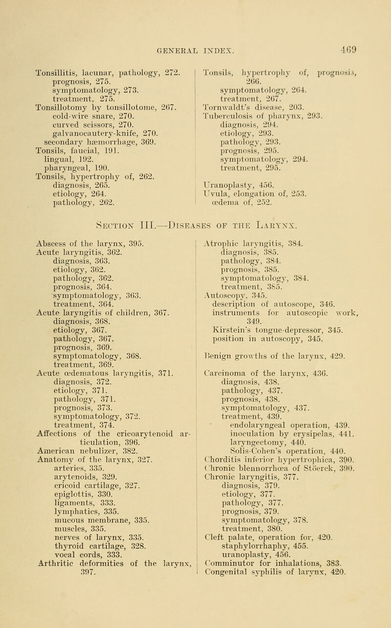 Tonsillitis, lacunar, pathology, 272. prognosis, 275. symptomatology, 273. treatment, 275. Tonsillotomy by tonsillotome, 267. cold-wire snare, 270. curved scissors, 270. galvanocautery-knife, 270. secondary haemorrhage, 369. Tonsils, faucial, 191. lingual, 192. pharyngeal, 190. Tonsils, hypertrophy of, 262. diagnosis, 265. etiology, 264. pathology, 262. Tonsils, hypertrophy of, prognosis 266. symptomatology, 264. treatment, 267. Tornwaldt's disease, 203. Tuberculosis of pharynx, 293. diagnosis, 294. etiology, 293. pathology, 293. prognosis, 295. symptomatology, 294. treatment, 295. Uranoplasty, 456. Uvula, elongation of, 253. oedema of, 252. Section III.—Diseases of the Larynx. Abscess of the larynx, 395. Acute laryngitis, 362. diagnosis, 363. etiology, 362. pathology, 362. prognosis, 364. symptomatology, 363. treatment, 364. Acute laryngitis of children, 367. diagnosis, 368. etiology, 367. pathology, 367. prognosis, 369. symptomatology, 368. treatment, 369. Acute cedematous laryngitis, 371. diagnosis, 372. etiology, 371. pathology, 371. prognosis, 373. symptomatology, 372. treatment, 374. Affections of the cricoarytenoid ar- ticulation, 396. American nebulizer, 382. Anatomy of the larynx, 327. arteries, 335. arytenoids, 329. cricoid cartilage, 327. epiglottis, 330. ligaments, 333. lymphatics, 335. mucous membrane, 335. muscles, 335. nerves of larynx, 335. thyroid cartilage, 328. vocal cords, 333. Arthritic deformities of the larynx, 397. Atrophic laryngitis, 3S4. diagnosis, 385. pathology, 384. prognosis, 385. symptomatology, 384. treatment, 385. Autoscopy, 345. description of autoscope, 346. instruments for autoscopic work, 349. Kirstein's tongue-depressor, 345. position in autoscopy, 345. l>enign growths of the larynx, 429. Carcinoma of the larynx, 436. diagnosis, 438. pathology, 437. prognosis, 438. symptomatology, 437. treatment, 439. endolaryngeal operation, 439. inoculation by erysipelas, 441. laryngectomy, 440. Solis-Cohen's operation, 440. Chorditis inferior hypertrophica, 390. Chronic blennorrhcea of Stoerck, 390. Chronic laryngitis, 377. diagnosis, 379. etiology, 377. pathology, 377. prognosis, 379. symptomatology, 378. treatment, 380. Cleft palate, operation for, 420. staphylorrhaphy, 455. uranoplasty, 456. Comminutor for inhalations, 383. Congenital syphilis of larynx, 420.